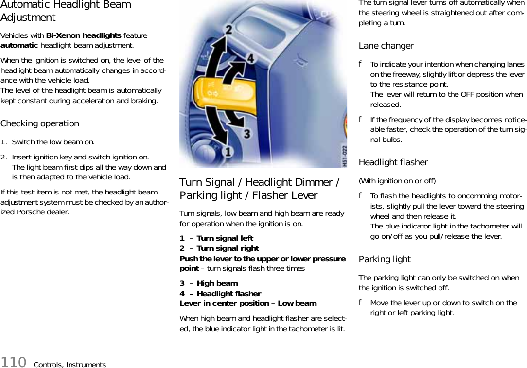 110 Controls, InstrumentsAutomatic Headlight Beam Adjustment Vehicles with Bi-Xenon headlights feature automatic headlight beam adjustment. When the ignition is switched on, the level of the headlight beam automatically changes in accord-ance with the vehicle load.The level of the headlight beam is automatically kept constant during acceleration and braking. Checking operation 1. Switch the low beam on. 2. Insert ignition key and switch ignition on.The light beam first dips all the way down and is then adapted to the vehicle load.If this test item is not met, the headlight beam adjustment system must be checked by an author-ized Porsche dealer. Turn Signal / Headlight Dimmer /Parking light / Flasher Lever Turn signals, low beam and high beam are ready for operation when the ignition is on. 1  – Turn signal left2  – Turn signal rightPush the lever to the upper or lower pressure point – turn signals flash three times3  – High beam4  – Headlight flasherLever in center position – Low beam When high beam and headlight flasher are select-ed, the blue indicator light in the tachometer is lit. The turn signal lever turns off automatically when the steering wheel is straightened out after com-pleting a turn. Lane changer fTo indicate your intention when changing lanes on the freeway, slightly lift or depress the lever to the resistance point. The lever will return to the OFF position when released. fIf the frequency of the display becomes notice-able faster, check the operation of the turn sig-nal bulbs. Headlight flasher (With ignition on or off) fTo flash the headlights to oncomming motor-ists, slightly pull the lever toward the steering wheel and then release it. The blue indicator light in the tachometer will go on/off as you pull/release the lever. Parking lightThe parking light can only be switched on when the ignition is switched off.fMove the lever up or down to switch on the right or left parking light.