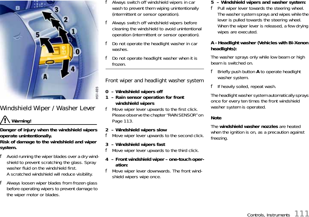 Controls, Instruments 111Windshield Wiper / Washer Lever  Warning!Danger of injury when the windshield wipers operate unintentionally. Risk of damage to the windshield and wiper system. fAvoid running the wiper blades over a dry wind-shield to prevent scratching the glass. Spray washer fluid on the windshield first. A scratched windshield will reduce visibility. fAlways loosen wiper blades from frozen glass before operating wipers to prevent damage to the wiper motor or blades. fAlways switch off windshield wipers in car wash to prevent them wiping unintentionally (intermittent or sensor operation). fAlways switch off windshield wipers before cleaning the windshield to avoid unintentional operation (intermittent or sensor operation). fDo not operate the headlight washer in car washes. fDo not operate headlight washer when it is frozen. Front wiper and headlight washer system0  – Windshield wipers off1  – Rain sensor operation for front windshield wipersfMove wiper lever upwards to the first click.Please observe the chapter “RAIN SENSOR” on Page 113.2  – Windshield wipers slowfMove wiper lever upwards to the second click.3  – Windshield wipers fast fMove wiper lever upwards to the third click.4  – Front windshield wiper – one-touch oper-ation:fMove wiper lever downwards. The front wind-shield wipers wipe once.5  – Windshield wipers and washer system:fPull wiper lever towards the steering wheel. The washer system sprays and wipes while the lever is pulled towards the steering wheel. When the wiper lever is released, a few drying wipes are executed. A - Headlight washer (Vehicles with Bi-Xenon headlights):The washer sprays only while low beam or high beam is switched on.fBriefly push button A to operate headlight washer system.fIf heavily soiled, repeat wash.The headlight washer system automatically sprays once for every ten times the front windshield washer system is operated.NoteThe windshield washer nozzles are heated when the ignition is on, as a precaution against freezing. 