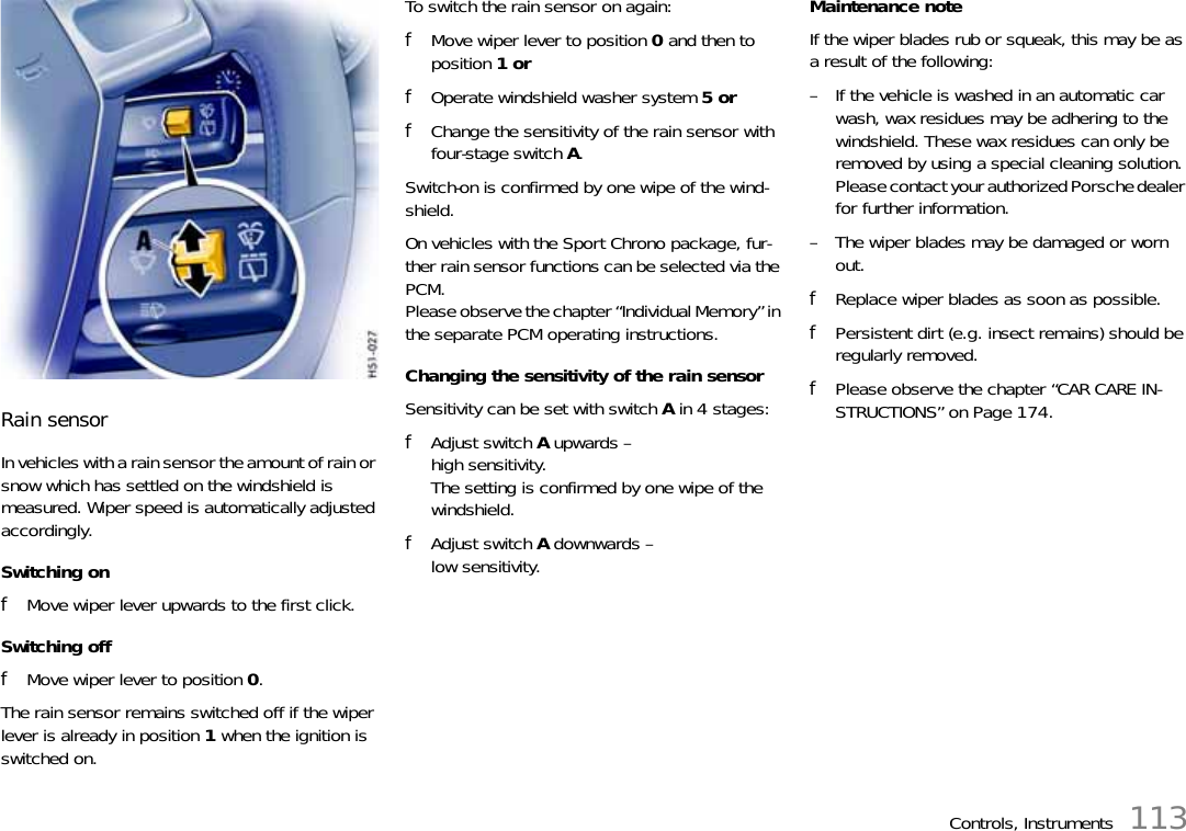 Controls, Instruments 113Rain sensorIn vehicles with a rain sensor the amount of rain or snow which has settled on the windshield is measured. Wiper speed is automatically adjusted accordingly.Switching onfMove wiper lever upwards to the first click.Switching offfMove wiper lever to position 0.The rain sensor remains switched off if the wiper lever is already in position 1 when the ignition is switched on.To switch the rain sensor on again:fMove wiper lever to position 0 and then to position 1 orfOperate windshield washer system 5 orfChange the sensitivity of the rain sensor with four-stage switch A.Switch-on is confirmed by one wipe of the wind-shield.On vehicles with the Sport Chrono package, fur-ther rain sensor functions can be selected via the PCM.Please observe the chapter “Individual Memory” in the separate PCM operating instructions.Changing the sensitivity of the rain sensorSensitivity can be set with switch A in 4 stages:fAdjust switch A upwards – high sensitivity.The setting is confirmed by one wipe of the windshield.fAdjust switch A downwards – low sensitivity.Maintenance noteIf the wiper blades rub or squeak, this may be as a result of the following:– If the vehicle is washed in an automatic car wash, wax residues may be adhering to the windshield. These wax residues can only be removed by using a special cleaning solution. Please contact your authorized Porsche dealer for further information.– The wiper blades may be damaged or worn out.fReplace wiper blades as soon as possible.fPersistent dirt (e.g. insect remains) should be regularly removed.fPlease observe the chapter “CAR CARE IN-STRUCTIONS” on Page 174.