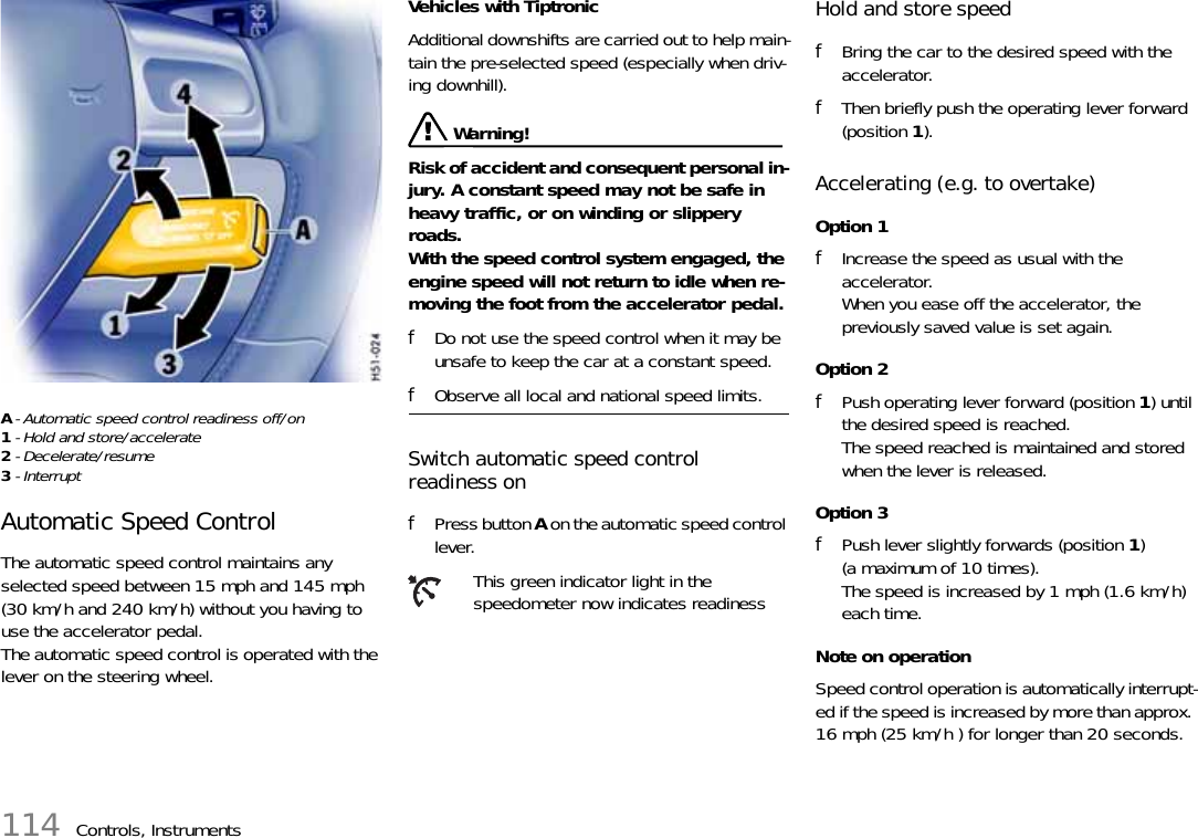 114 Controls, InstrumentsA- Automatic speed control readiness off/on1- Hold and store/accelerate2- Decelerate/resume3- Interrupt Automatic Speed Control The automatic speed control maintains any selected speed between 15 mph and 145 mph (30 km/h and 240 km/h) without you having to use the accelerator pedal.The automatic speed control is operated with the lever on the steering wheel. Vehicles with TiptronicAdditional downshifts are carried out to help main-tain the pre-selected speed (especially when driv-ing downhill). Warning!Risk of accident and consequent personal in-jury. A constant speed may not be safe in heavy traffic, or on winding or slippery roads. With the speed control system engaged, the engine speed will not return to idle when re-moving the foot from the accelerator pedal. fDo not use the speed control when it may be unsafe to keep the car at a constant speed. fObserve all local and national speed limits. Switch automatic speed control readiness onfPress button A on the automatic speed control lever.Hold and store speed fBring the car to the desired speed with the accelerator. fThen briefly push the operating lever forward (position 1).Accelerating (e.g. to overtake) Option 1fIncrease the speed as usual with the accelerator.When you ease off the accelerator, the previously saved value is set again.Option 2fPush operating lever forward (position 1) until the desired speed is reached.The speed reached is maintained and stored when the lever is released.Option 3fPush lever slightly forwards (position 1) (a maximum of 10 times).The speed is increased by 1 mph (1.6 km/h) each time.Note on operationSpeed control operation is automatically interrupt-ed if the speed is increased by more than approx. 16 mph (25 km/h ) for longer than 20 seconds.This green indicator light in the speedometer now indicates readiness 