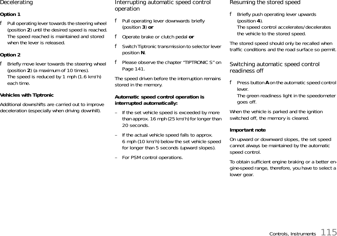 Controls, Instruments 115Decelerating Option 1fPull operating lever towards the steering wheel (position 2) until the desired speed is reached.The speed reached is maintained and stored when the lever is released.Option 2fBriefly move lever towards the steering wheel (position 2) (a maximum of 10 times).The speed is reduced by 1 mph (1.6 km/h) each time.Vehicles with TiptronicAdditional downshifts are carried out to improve deceleration (especially when driving downhill). Interrupting automatic speed control operation fPull operating lever downwards briefly (position 3) orfOperate brake or clutch pedal orfSwitch Tiptronic transmission to selector lever position N.fPlease observe the chapter “TIPTRONIC S” on Page 141.The speed driven before the interruption remains stored in the memory.Automatic speed control operation is interrupted automatically: – If the set vehicle speed is exceeded by more than approx. 16 mph (25 km/h) for longer than 20 seconds.– If the actual vehicle speed falls to approx. 6 mph (10 km/h) below the set vehicle speed for longer than 5 seconds (upward slopes).– For PSM control operations.Resuming the stored speed fBriefly push operating lever upwards (position 4).The speed control accelerates/decelerates the vehicle to the stored speed.The stored speed should only be recalled when traffic conditions and the road surface so permit.Switching automatic speed control readiness off fPress button A on the automatic speed control lever.The green readiness light in the speedometer goes off.When the vehicle is parked and the ignition switched off, the memory is cleared. Important note On upward or downward slopes, the set speed cannot always be maintained by the automatic speed control. To obtain sufficient engine braking or a better en-gine-speed range, therefore, you have to select a lower gear. 