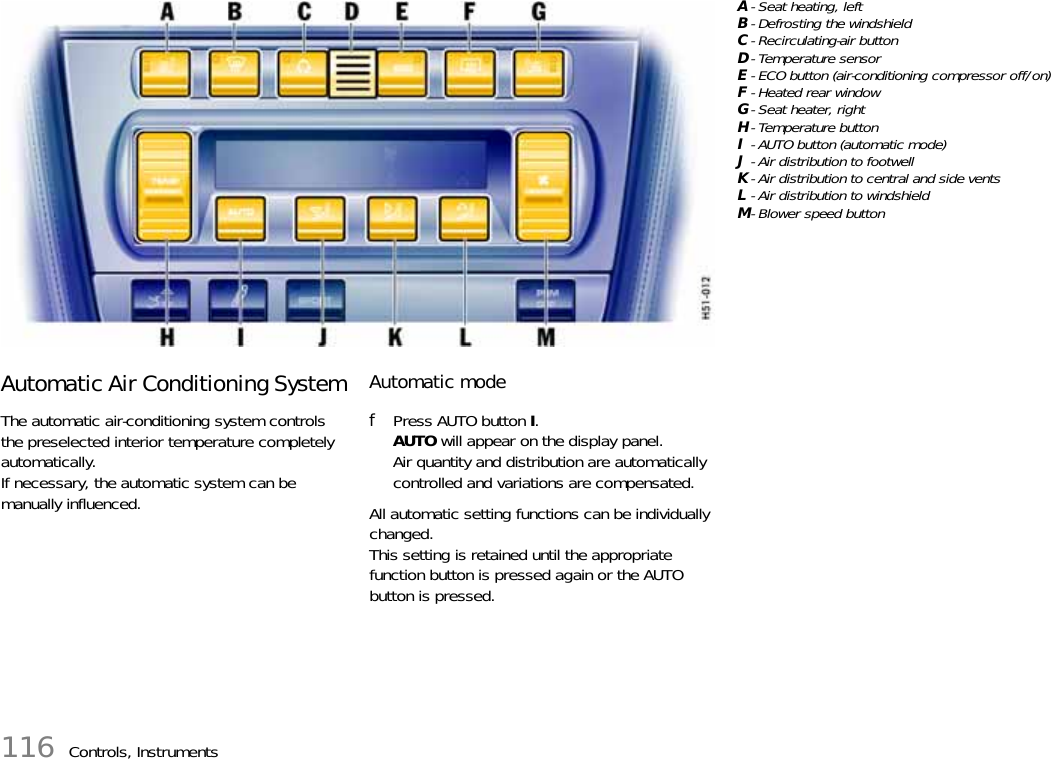 116 Controls, InstrumentsAutomatic Air Conditioning SystemThe automatic air-conditioning system controls the preselected interior temperature completely automatically. If necessary, the automatic system can be manually influenced.Automatic modefPress AUTO button I.AUTO will appear on the display panel.Air quantity and distribution are automatically controlled and variations are compensated.All automatic setting functions can be individually changed. This setting is retained until the appropriate function button is pressed again or the AUTO button is pressed.A- Seat heating, leftB- Defrosting the windshieldC- Recirculating-air buttonD-Temperature sensorE- ECO button (air-conditioning compressor off/on)F-Heated rear windowG- Seat heater, rightH- Temperature buttonI- AUTO button (automatic mode)J- Air distribution to footwellK- Air distribution to central and side ventsL- Air distribution to windshieldM-Blower speed button