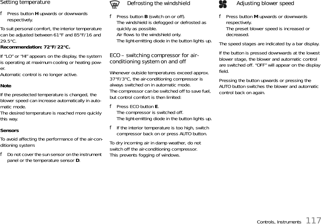 Controls, Instruments 117Setting temperaturefPress button H upwards or downwards respectively.To suit personal comfort, the interior temperature can be adjusted between 61°F and 85°F/16 and 29.5°C. Recommendation: 72°F/22°C.If “LO” or “HI” appears on the display, the system is operating at maximum cooling or heating pow-er.Automatic control is no longer active.NoteIf the preselected temperature is changed, the blower speed can increase automatically in auto-matic mode.The desired temperature is reached more quickly this way.SensorsTo avoid affecting the performance of the air-con-ditioning system:fDo not cover the sun sensor on the instrument panel or the temperature sensor D.fPress button B (switch on or off).The windshield is defogged or defrosted as quickly as possible.Air flows to the windshield only.The light-emitting diode in the button lights up.ECO – switching compressor for air-conditioning system on and offWhenever outside temperatures exceed approx. 37°F/3°C, the air-conditioning compressor is always switched on in automatic mode.The compressor can be switched off to save fuel, but control comfort is then limited:fPress ECO button E.The compressor is switched off.The light-emitting diode in the button lights up.fIf the interior temperature is too high, switch compressor back on or press AUTO button.To dry incoming air in damp weather, do not switch off the air-conditioning compressor. This prevents fogging of windows.Defrosting the windshieldfPress button M upwards or downwards respectively.The preset blower speed is increased or decreased.The speed stages are indicated by a bar display.If the button is pressed downwards at the lowest blower stage, the blower and automatic control are switched off. “OFF” will appear on the display field.Pressing the button upwards or pressing the AUTO button switches the blower and automatic control back on again.Adjusting blower speed