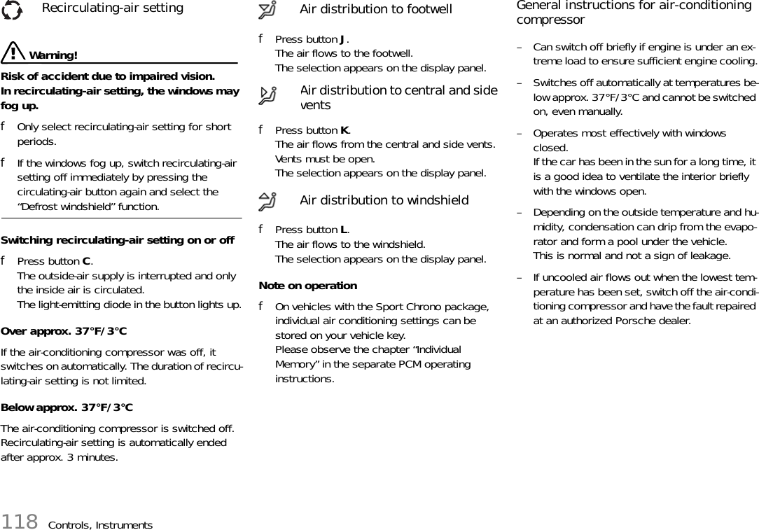 118 Controls, Instruments Warning!Risk of accident due to impaired vision. In recirculating-air setting, the windows may fog up.fOnly select recirculating-air setting for short periods.fIf the windows fog up, switch recirculating-air setting off immediately by pressing the circulating-air button again and select the “Defrost windshield” function.Switching recirculating-air setting on or offfPress button C.The outside-air supply is interrupted and only the inside air is circulated.The light-emitting diode in the button lights up.Over approx. 37°F/3°CIf the air-conditioning compressor was off, it switches on automatically. The duration of recircu-lating-air setting is not limited.Below approx. 37°F/3°CThe air-conditioning compressor is switched off. Recirculating-air setting is automatically ended after approx. 3 minutes.fPress button J.The air flows to the footwell.The selection appears on the display panel.fPress button K.The air flows from the central and side vents. Vents must be open.The selection appears on the display panel.fPress button L.The air flows to the windshield.The selection appears on the display panel.Note on operationfOn vehicles with the Sport Chrono package, individual air conditioning settings can be stored on your vehicle key.Please observe the chapter “Individual Memory” in the separate PCM operating instructions.General instructions for air-conditioning compressor– Can switch off briefly if engine is under an ex-treme load to ensure sufficient engine cooling.– Switches off automatically at temperatures be-low approx. 37°F/3°C and cannot be switched on, even manually.– Operates most effectively with windows closed.If the car has been in the sun for a long time, it is a good idea to ventilate the interior briefly with the windows open.– Depending on the outside temperature and hu-midity, condensation can drip from the evapo-rator and form a pool under the vehicle.This is normal and not a sign of leakage.– If uncooled air flows out when the lowest tem-perature has been set, switch off the air-condi-tioning compressor and have the fault repaired at an authorized Porsche dealer.Recirculating-air setting Air distribution to footwellAir distribution to central and side ventsAir distribution to windshield