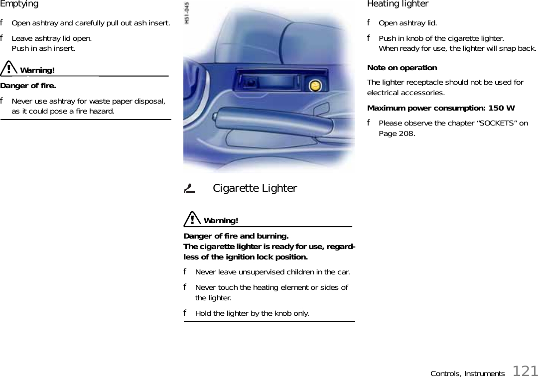 Controls, Instruments 121Emptying fOpen ashtray and carefully pull out ash insert.fLeave ashtray lid open. Push in ash insert. Warning!Danger of fire. fNever use ashtray for waste paper disposal, as it could pose a fire hazard.  Warning!Danger of fire and burning.The cigarette lighter is ready for use, regard-less of the ignition lock position. fNever leave unsupervised children in the car. fNever touch the heating element or sides of the lighter. fHold the lighter by the knob only. Heating lighter fOpen ashtray lid.fPush in knob of the cigarette lighter.When ready for use, the lighter will snap back. Note on operationThe lighter receptacle should not be used for electrical accessories.Maximum power consumption: 150 WfPlease observe the chapter “SOCKETS” on Page 208.Cigarette Lighter