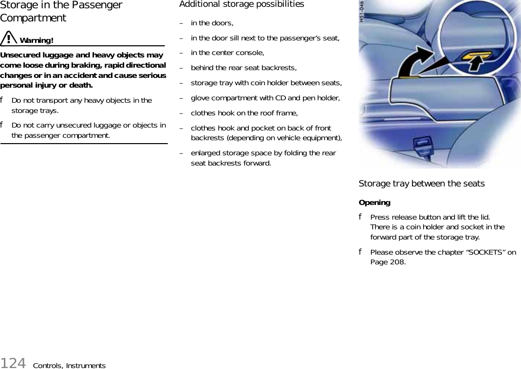 124 Controls, InstrumentsStorage in the Passenger Compartment  Warning!Unsecured luggage and heavy objects may come loose during braking, rapid directional changes or in an accident and cause serious personal injury or death. fDo not transport any heavy objects in the storage trays. fDo not carry unsecured luggage or objects in the passenger compartment. Additional storage possibilities – in the doors,– in the door sill next to the passenger’s seat,– in the center console,– behind the rear seat backrests,– storage tray with coin holder between seats,– glove compartment with CD and pen holder,– clothes hook on the roof frame,– clothes hook and pocket on back of front backrests (depending on vehicle equipment),– enlarged storage space by folding the rear seat backrests forward.Storage tray between the seatsOpeningfPress release button and lift the lid.There is a coin holder and socket in the forward part of the storage tray.fPlease observe the chapter “SOCKETS” on Page 208.