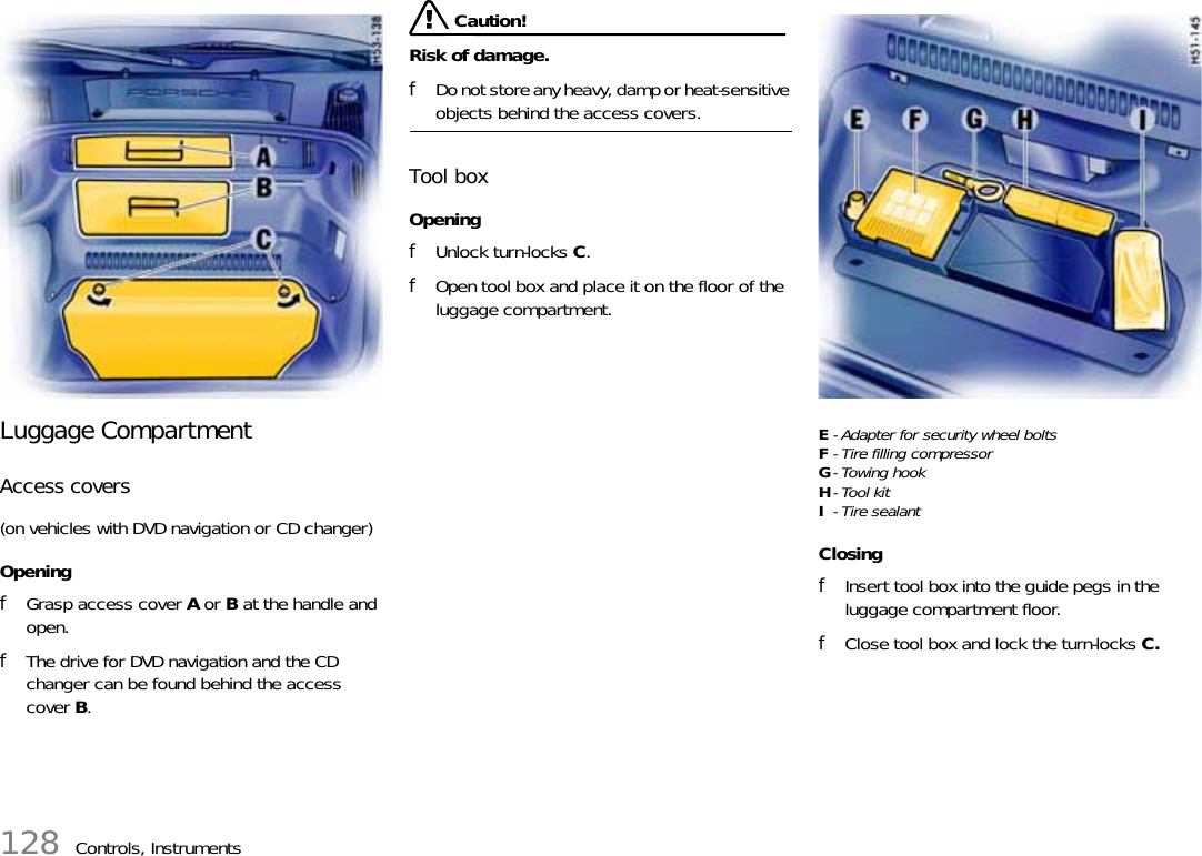 128 Controls, InstrumentsLuggage Compartment Access covers(on vehicles with DVD navigation or CD changer)OpeningfGrasp access cover A or B at the handle and open.fThe drive for DVD navigation and the CD changer can be found behind the access cover B. Caution!Risk of damage.fDo not store any heavy, damp or heat-sensitive objects behind the access covers.Tool boxOpeningfUnlock turn-locks C.fOpen tool box and place it on the floor of the luggage compartment.E- Adapter for security wheel boltsF- Tire filling compressorG-Towing hookH-Tool kitI-Tire sealantClosingfInsert tool box into the guide pegs in the luggage compartment floor.fClose tool box and lock the turn-locks C.