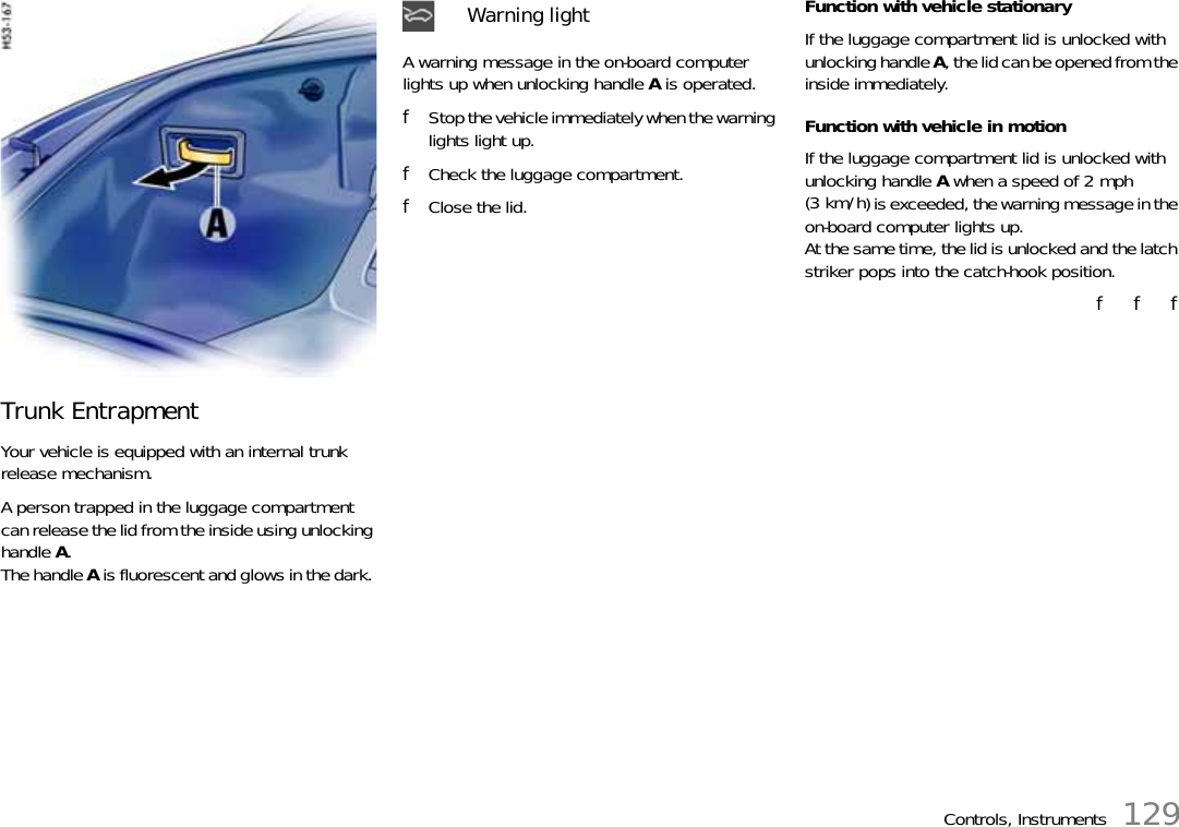 Controls, Instruments 129Trunk EntrapmentYour vehicle is equipped with an internal trunk release mechanism. A person trapped in the luggage compartment can release the lid from the inside using unlocking handle A.The handle A is fluorescent and glows in the dark. A warning message in the on-board computer lights up when unlocking handle A is operated.fStop the vehicle immediately when the warning lights light up.fCheck the luggage compartment.fClose the lid.Function with vehicle stationary If the luggage compartment lid is unlocked with unlocking handle A, the lid can be opened from the inside immediately. Function with vehicle in motion If the luggage compartment lid is unlocked with unlocking handle A when a speed of 2 mph (3 km/h) is exceeded, the warning message in the on-board computer lights up.At the same time, the lid is unlocked and the latch striker pops into the catch-hook position.f   f   fWarning light 