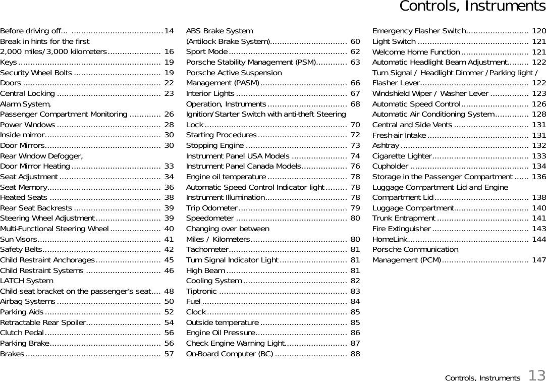 Controls, Instruments 13Controls, InstrumentsBefore driving off... ......................................14Break in hints for the first 2,000 miles/3,000 kilometers...................... 16Keys........................................................... 19Security Wheel Bolts .................................... 19Doors ......................................................... 22Central Locking ........................................... 23Alarm System, Passenger Compartment Monitoring ............. 26Power Windows........................................... 28Inside mirror................................................ 30Door Mirrors................................................ 30Rear Window Defogger, Door Mirror Heating..................................... 33Seat Adjustment.......................................... 34Seat Memory............................................... 36Heated Seats .............................................. 38Rear Seat Backrests.................................... 39Steering Wheel Adjustment........................... 39Multi-Functional Steering Wheel..................... 40Sun Visors................................................... 41Safety Belts................................................. 42Child Restraint Anchorages........................... 45Child Restraint Systems ............................... 46LATCH SystemChild seat bracket on the passenger’s seat.... 48Airbag Systems........................................... 50Parking Aids................................................ 52Retractable Rear Spoiler............................... 54Clutch Pedal................................................ 56Parking Brake.............................................. 56Brakes........................................................ 57ABS Brake System(Antilock Brake System)................................ 60Sport Mode................................................. 62Porsche Stability Management (PSM)............. 63Porsche Active Suspension Management (PASM).................................... 66Interior Lights.............................................. 67Operation, Instruments................................. 68Ignition/Starter Switch with anti-theft Steering Lock........................................................... 70Starting Procedures..................................... 72Stopping Engine .......................................... 73Instrument Panel USA Models ....................... 74Instrument Panel Canada Models................... 76Engine oil temperature................................. 78Automatic Speed Control Indicator light......... 78Instrument Illumination.................................. 78Trip Odometer............................................. 79Speedometer .............................................. 80Changing over betweenMiles / Kilometers........................................ 80Tachometer................................................. 81Turn Signal Indicator Light............................ 81High Beam .................................................. 81Cooling System ........................................... 82Tiptronic ..................................................... 83Fuel ............................................................ 84Clock.......................................................... 85Outside temperature.................................... 85Engine Oil Pressure...................................... 86Check Engine Warning Light.......................... 87On-Board Computer (BC) .............................. 88Emergency Flasher Switch.......................... 120Light Switch .............................................. 121Welcome Home Function............................ 121Automatic Headlight Beam Adjustment......... 122Turn Signal / Headlight Dimmer /Parking light / Flasher Lever............................................. 122Windshield Wiper / Washer Lever ................ 123Automatic Speed Control............................ 126Automatic Air Conditioning System.............. 128Central and Side Vents............................... 131Fresh-air Intake.......................................... 131Ashtray ..................................................... 132Cigarette Lighter........................................ 133Cupholder ................................................. 134Storage in the Passenger Compartment ...... 136Luggage Compartment Lid and Engine Compartment Lid....................................... 138Luggage Compartment............................... 140Trunk Entrapment ...................................... 141Fire Extinguisher........................................ 143HomeLink.................................................. 144Porsche Communication Management (PCM).................................... 147