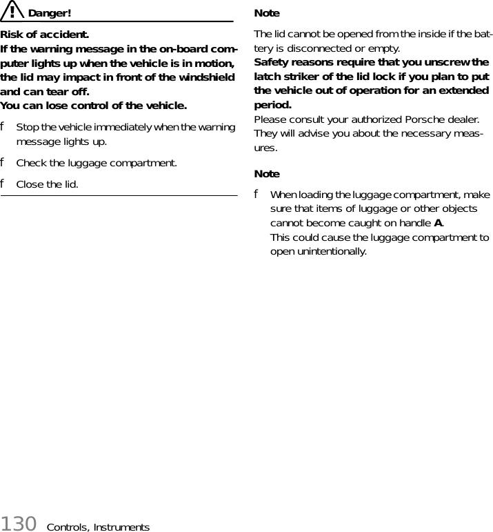 130 Controls, Instruments Danger!Risk of accident. If the warning message in the on-board com-puter lights up when the vehicle is in motion, the lid may impact in front of the windshield and can tear off. You can lose control of the vehicle. fStop the vehicle immediately when the warning message lights up. fCheck the luggage compartment. fClose the lid. NoteThe lid cannot be opened from the inside if the bat-tery is disconnected or empty. Safety reasons require that you unscrew the latch striker of the lid lock if you plan to put the vehicle out of operation for an extended period.Please consult your authorized Porsche dealer. They will advise you about the necessary meas-ures. NotefWhen loading the luggage compartment, make sure that items of luggage or other objects cannot become caught on handle A.This could cause the luggage compartment to open unintentionally.