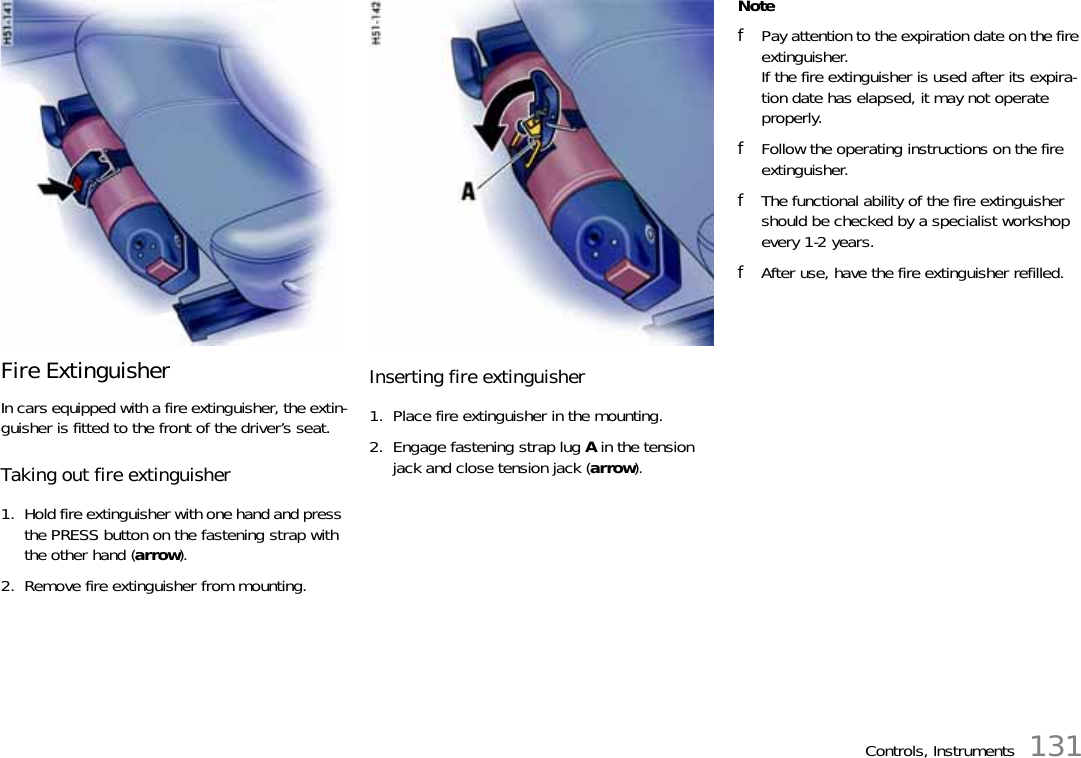 Controls, Instruments 131Fire ExtinguisherIn cars equipped with a fire extinguisher, the extin-guisher is fitted to the front of the driver’s seat.Taking out fire extinguisher1. Hold fire extinguisher with one hand and press the PRESS button on the fastening strap with the other hand (arrow).2. Remove fire extinguisher from mounting.Inserting fire extinguisher1. Place fire extinguisher in the mounting.2. Engage fastening strap lug A in the tension jack and close tension jack (arrow).NotefPay attention to the expiration date on the fire extinguisher. If the fire extinguisher is used after its expira-tion date has elapsed, it may not operate properly.fFollow the operating instructions on the fire extinguisher.fThe functional ability of the fire extinguisher should be checked by a specialist workshop every 1-2 years.fAfter use, have the fire extinguisher refilled.