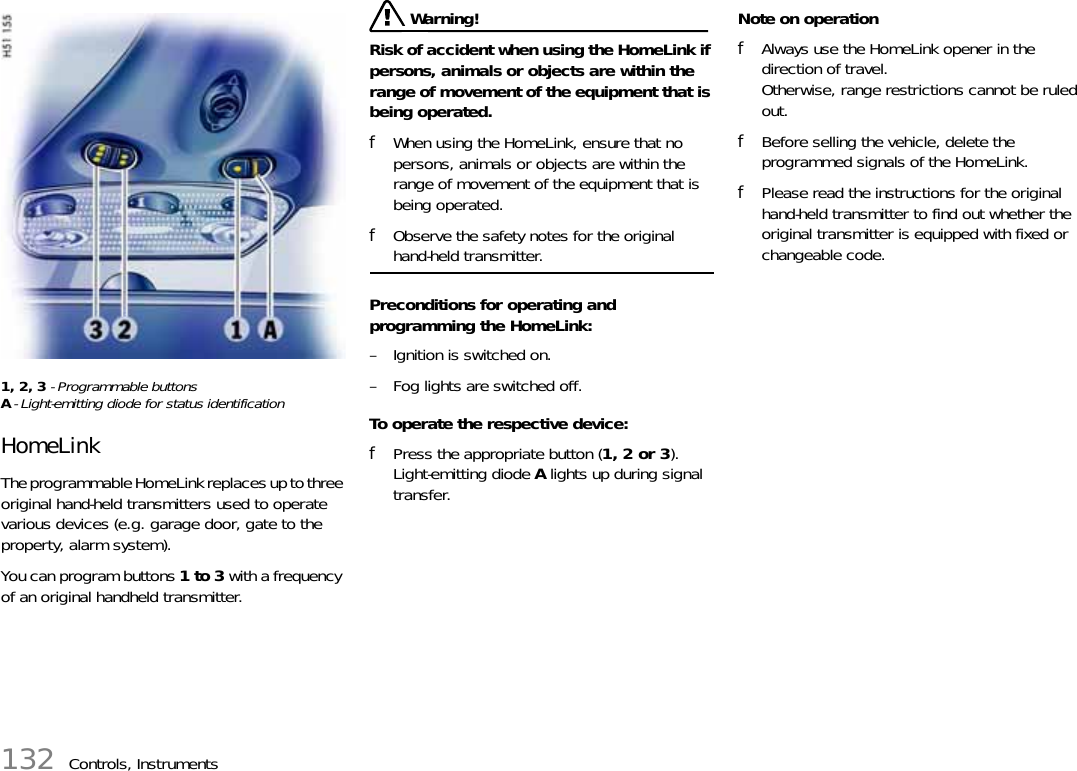 132 Controls, Instruments1, 2, 3 - Programmable buttonsA- Light-emitting diode for status identificationHomeLinkThe programmable HomeLink replaces up to three original hand-held transmitters used to operate various devices (e.g. garage door, gate to the property, alarm system).You can program buttons 1 to 3 with a frequency of an original handheld transmitter. Warning!Risk of accident when using the HomeLink if persons, animals or objects are within the range of movement of the equipment that is being operated.fWhen using the HomeLink, ensure that no persons, animals or objects are within the range of movement of the equipment that is being operated.fObserve the safety notes for the original hand-held transmitter.Preconditions for operating and programming the HomeLink:– Ignition is switched on.– Fog lights are switched off.To operate the respective device:fPress the appropriate button (1, 2 or 3).Light-emitting diode A lights up during signal transfer.Note on operationfAlways use the HomeLink opener in the direction of travel.Otherwise, range restrictions cannot be ruled out.fBefore selling the vehicle, delete the programmed signals of the HomeLink. fPlease read the instructions for the original hand-held transmitter to find out whether the original transmitter is equipped with fixed or changeable code.