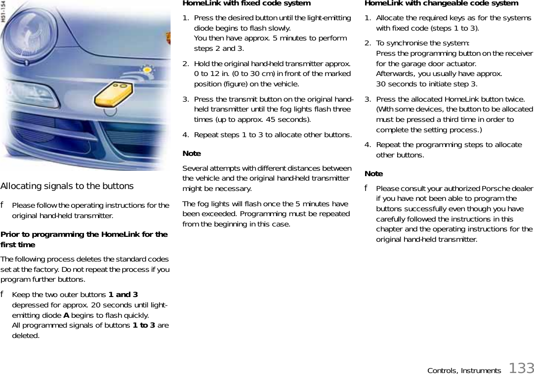 Controls, Instruments 133Allocating signals to the buttonsfPlease follow the operating instructions for the original hand-held transmitter.Prior to programming the HomeLink for the first timeThe following process deletes the standard codes set at the factory. Do not repeat the process if you program further buttons.fKeep the two outer buttons 1 and 3 depressed for approx. 20 seconds until light-emitting diode A begins to flash quickly.All programmed signals of buttons 1 to 3 are deleted.HomeLink with fixed code system1. Press the desired button until the light-emitting diode begins to flash slowly.You then have approx. 5 minutes to perform steps 2 and 3.2. Hold the original hand-held transmitter approx. 0 to 12 in. (0 to 30 cm) in front of the marked position (figure) on the vehicle.3. Press the transmit button on the original hand-held transmitter until the fog lights flash three times (up to approx. 45 seconds).4. Repeat steps 1 to 3 to allocate other buttons.NoteSeveral attempts with different distances between the vehicle and the original hand-held transmitter might be necessary.The fog lights will flash once the 5 minutes have been exceeded. Programming must be repeated from the beginning in this case.HomeLink with changeable code system1. Allocate the required keys as for the systems with fixed code (steps 1 to 3).2. To synchronise the system:Press the programming button on the receiver for the garage door actuator.Afterwards, you usually have approx. 30 seconds to initiate step 3.3. Press the allocated HomeLink button twice. (With some devices, the button to be allocated must be pressed a third time in order to complete the setting process.)4. Repeat the programming steps to allocate other buttons.NotefPlease consult your authorized Porsche dealer if you have not been able to program the buttons successfully even though you have carefully followed the instructions in this chapter and the operating instructions for the original hand-held transmitter.