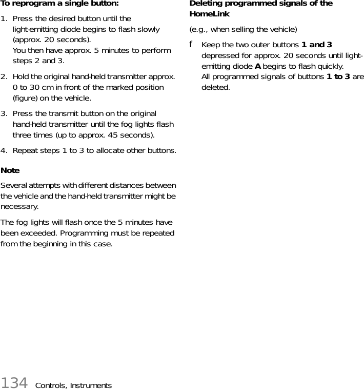 134 Controls, InstrumentsTo reprogram a single button:1. Press the desired button until the light-emitting diode begins to flash slowly (approx. 20 seconds).You then have approx. 5 minutes to perform steps 2 and 3.2. Hold the original hand-held transmitter approx. 0 to 30 cm in front of the marked position (figure) on the vehicle.3. Press the transmit button on the original hand-held transmitter until the fog lights flash three times (up to approx. 45 seconds).4. Repeat steps 1 to 3 to allocate other buttons.NoteSeveral attempts with different distances between the vehicle and the hand-held transmitter might be necessary.The fog lights will flash once the 5 minutes have been exceeded. Programming must be repeated from the beginning in this case.Deleting programmed signals of the HomeLink(e.g., when selling the vehicle)fKeep the two outer buttons 1 and 3 depressed for approx. 20 seconds until light-emitting diode A begins to flash quickly.All programmed signals of buttons 1 to 3 are deleted.