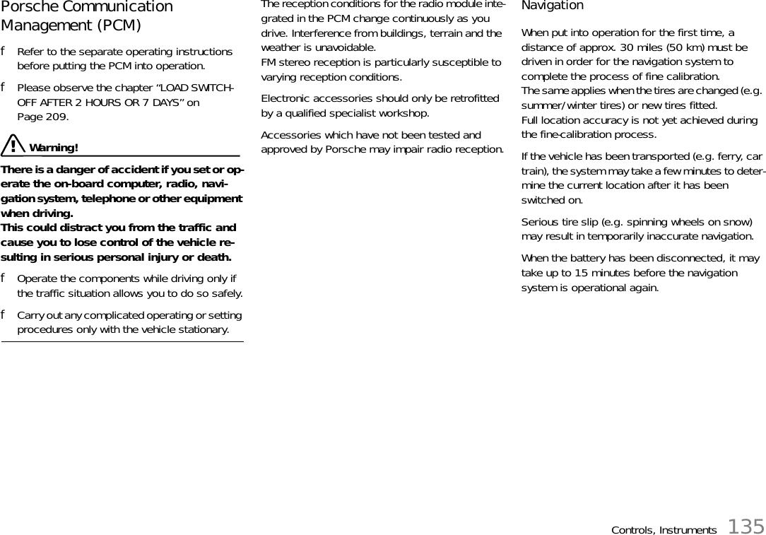 Controls, Instruments 135Porsche Communication Management (PCM) fRefer to the separate operating instructions before putting the PCM into operation.fPlease observe the chapter “LOAD SWITCH-OFF AFTER 2 HOURS OR 7 DAYS” on Page 209. Warning!There is a danger of accident if you set or op-erate the on-board computer, radio, navi-gation system, telephone or other equipment when driving.This could distract you from the traffic and cause you to lose control of the vehicle re-sulting in serious personal injury or death.fOperate the components while driving only if the traffic situation allows you to do so safely.fCarry out any complicated operating or setting procedures only with the vehicle stationary.The reception conditions for the radio module inte-grated in the PCM change continuously as you drive. Interference from buildings, terrain and the weather is unavoidable.FM stereo reception is particularly susceptible to varying reception conditions.Electronic accessories should only be retrofitted by a qualified specialist workshop.Accessories which have not been tested and approved by Porsche may impair radio reception.NavigationWhen put into operation for the first time, a distance of approx. 30 miles (50 km) must be driven in order for the navigation system to complete the process of fine calibration.The same applies when the tires are changed (e.g. summer/winter tires) or new tires fitted.Full location accuracy is not yet achieved during the fine-calibration process.If the vehicle has been transported (e.g. ferry, car train), the system may take a few minutes to deter-mine the current location after it has been switched on.Serious tire slip (e.g. spinning wheels on snow) may result in temporarily inaccurate navigation.When the battery has been disconnected, it may take up to 15 minutes before the navigation system is operational again.