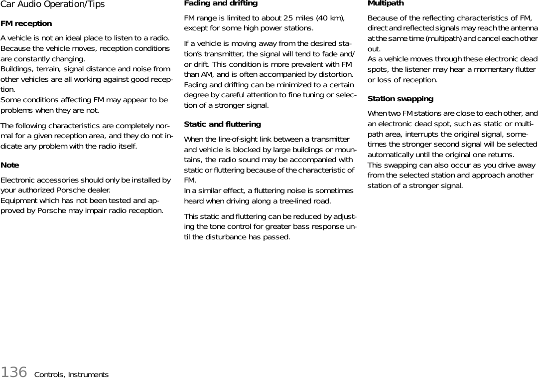 136 Controls, InstrumentsCar Audio Operation/Tips FM reception A vehicle is not an ideal place to listen to a radio. Because the vehicle moves, reception conditions are constantly changing. Buildings, terrain, signal distance and noise from other vehicles are all working against good recep-tion. Some conditions affecting FM may appear to be problems when they are not. The following characteristics are completely nor-mal for a given reception area, and they do not in-dicate any problem with the radio itself. NoteElectronic accessories should only be installed by your authorized Porsche dealer.Equipment which has not been tested and ap-proved by Porsche may impair radio reception. Fading and drifting FM range is limited to about 25 miles (40 km), except for some high power stations. If a vehicle is moving away from the desired sta-tion’s transmitter, the signal will tend to fade and/or drift. This condition is more prevalent with FM than AM, and is often accompanied by distortion. Fading and drifting can be minimized to a certain degree by careful attention to fine tuning or selec-tion of a stronger signal. Static and fluttering When the line-of-sight link between a transmitter and vehicle is blocked by large buildings or moun-tains, the radio sound may be accompanied with static or fluttering because of the characteristic of FM. In a similar effect, a fluttering noise is sometimes heard when driving along a tree-lined road. This static and fluttering can be reduced by adjust-ing the tone control for greater bass response un-til the disturbance has passed. Multipath Because of the reflecting characteristics of FM, direct and reflected signals may reach the antenna at the same time (multipath) and cancel each other out. As a vehicle moves through these electronic dead spots, the listener may hear a momentary flutter or loss of reception. Station swapping When two FM stations are close to each other, and an electronic dead spot, such as static or multi-path area, interrupts the original signal, some-times the stronger second signal will be selected automatically until the original one returns. This swapping can also occur as you drive away from the selected station and approach another station of a stronger signal. 