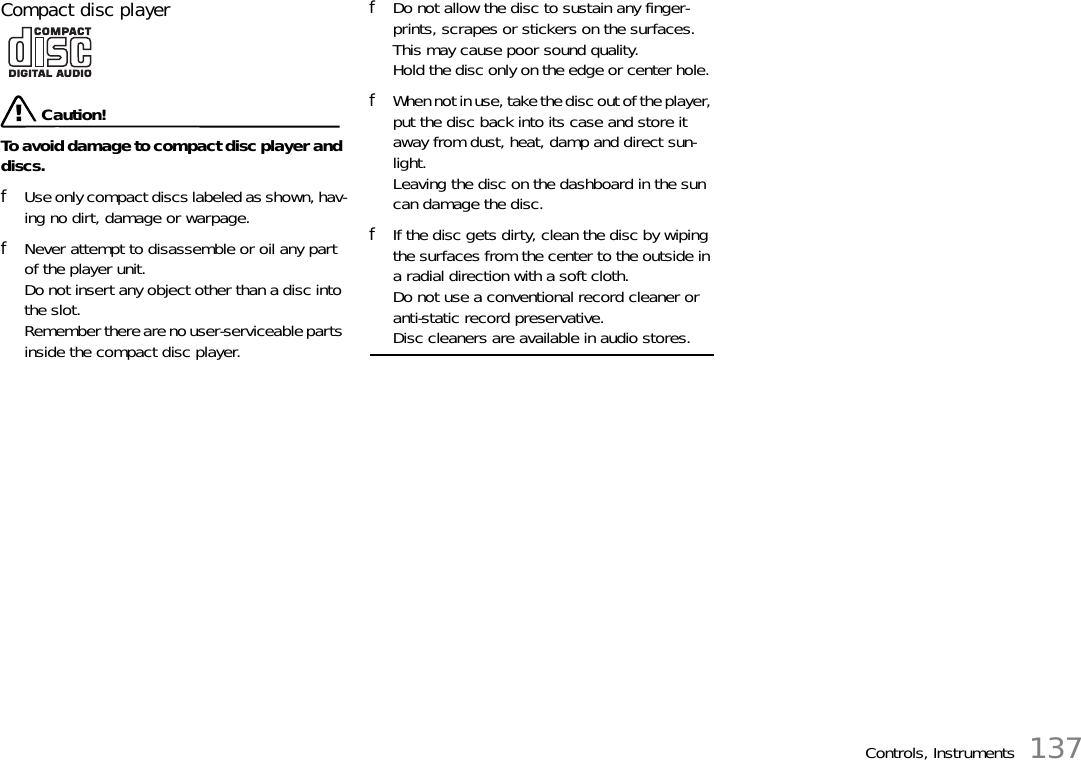 Controls, Instruments 137Compact disc player  Caution!To avoid damage to compact disc player and discs. fUse only compact discs labeled as shown, hav-ing no dirt, damage or warpage. fNever attempt to disassemble or oil any part of the player unit. Do not insert any object other than a disc into the slot.Remember there are no user-serviceable parts inside the compact disc player. fDo not allow the disc to sustain any finger-prints, scrapes or stickers on the surfaces. This may cause poor sound quality.Hold the disc only on the edge or center hole. fWhen not in use, take the disc out of the player, put the disc back into its case and store it away from dust, heat, damp and direct sun-light.Leaving the disc on the dashboard in the sun can damage the disc. fIf the disc gets dirty, clean the disc by wiping the surfaces from the center to the outside in a radial direction with a soft cloth. Do not use a conventional record cleaner or anti-static record preservative. Disc cleaners are available in audio stores. 