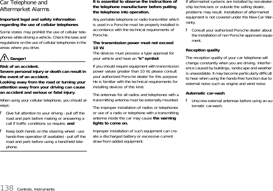 138 Controls, InstrumentsCar Telephone andAftermarket Alarms Important legal and safety information regarding the use of cellular telephones Some states may prohibit the use of cellular tele-phones while driving a vehicle. Check the laws and regulations on the use of cellular telephones in the areas where you drive.  Danger!Risk of an accident.Severe personal injury or death can result in the event of an accident.Looking away from the road or turning your attention away from your driving can cause an accident and serious or fatal injury. When using your cellular telephone, you should al-ways: fGive full attention to your driving - pull off the road and park before making or answering a call if traffic conditions so require; and fKeep both hands on the steering wheel - use hands-free operation (if available) - pull off the road and park before using a hand-held tele-phone. It is essential to observe the instructions of the telephone manufacturer before putting the telephone into operation. Any portable telephone or radio transmitter which is used in a Porsche must be properly installed in accordance with the technical requirements of Porsche. The transmission power must not exceed 10 W.The devices must possess a type approval for your vehicle and have an “e” symbol. If you should require equipment with transmission power values greater than 10 W, please consult your authorized Porsche dealer for this purpose. He is familiar with the technical requirements for installing devices of this kind. The antennas for all radios and telephones with a transmitting antenna must be externally mounted. The improper installation of radios or telephones or use of a radio or telephone with a transmitting antenna inside the car may cause the warning lights to come on. Improper installation of such equipment can cre-ate a discharged battery or excessive current draw from added equipment. If aftermarket systems are installed by non-dealer-ship technicians or outside the selling dealer, problems may result. Installation of aftermarket equipment is not covered under the New Car War-ranty. fConsult your authorized Porsche dealer about the installation of non Porsche approved equip-ment. Reception quality The reception quality of your car telephone will change constantly when you are driving. Interfer-ence caused by buildings, landscape and weather is unavoidable. It may become particularly difficult to hear when using the hands-free function due to external noise such as engine and wind noise. Automatic car-wash fUnscrew external antennas before using an au-tomatic car-wash. 