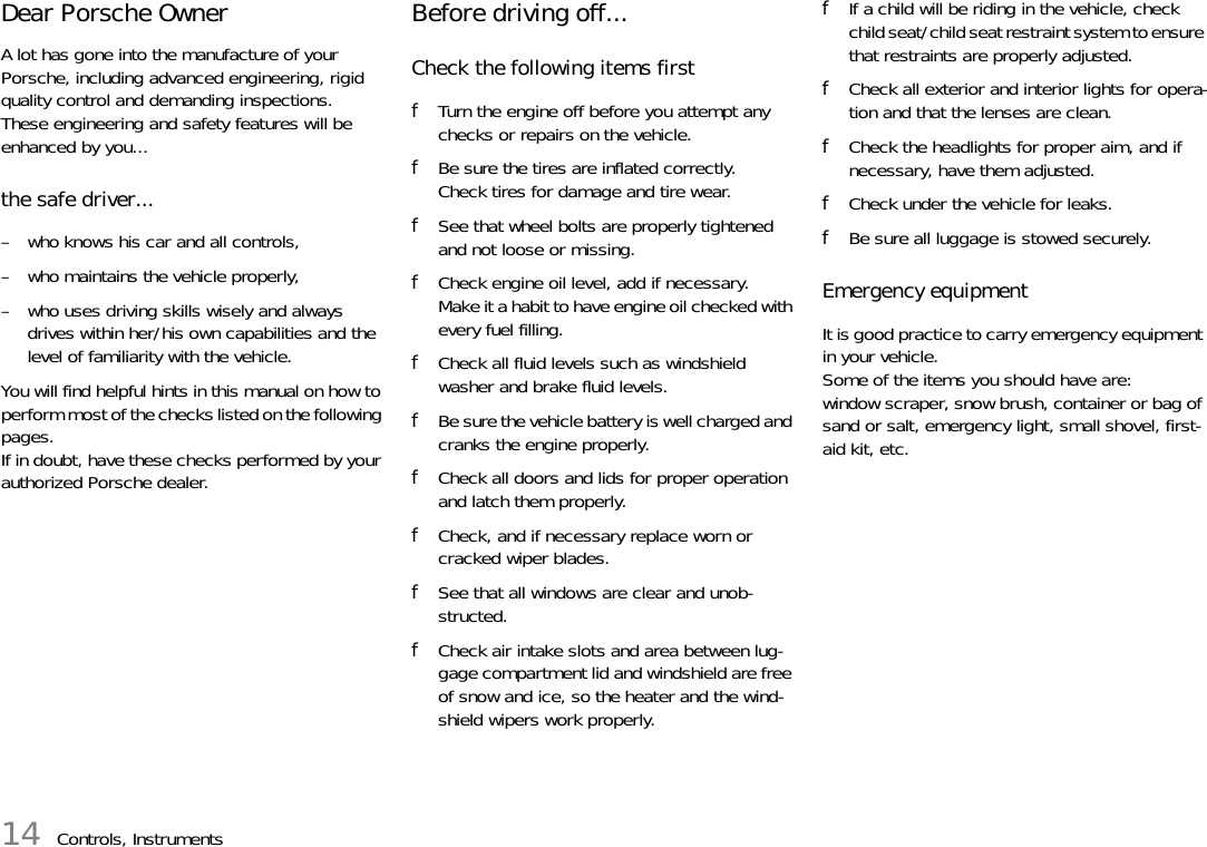 14 Controls, InstrumentsDear Porsche Owner A lot has gone into the manufacture of your Porsche, including advanced engineering, rigid quality control and demanding inspections. These engineering and safety features will be enhanced by you... the safe driver... – who knows his car and all controls, – who maintains the vehicle properly, – who uses driving skills wisely and always drives within her/his own capabilities and the level of familiarity with the vehicle. You will find helpful hints in this manual on how to perform most of the checks listed on the following pages. If in doubt, have these checks performed by your authorized Porsche dealer. Before driving off... Check the following items first fTurn the engine off before you attempt any checks or repairs on the vehicle. fBe sure the tires are inflated correctly. Check tires for damage and tire wear. fSee that wheel bolts are properly tightened and not loose or missing. fCheck engine oil level, add if necessary. Make it a habit to have engine oil checked with every fuel filling. fCheck all fluid levels such as windshield washer and brake fluid levels. fBe sure the vehicle battery is well charged and cranks the engine properly. fCheck all doors and lids for proper operation and latch them properly. fCheck, and if necessary replace worn or cracked wiper blades. fSee that all windows are clear and unob-structed. fCheck air intake slots and area between lug-gage compartment lid and windshield are free of snow and ice, so the heater and the wind-shield wipers work properly. fIf a child will be riding in the vehicle, check child seat/child seat restraint system to ensure that restraints are properly adjusted. fCheck all exterior and interior lights for opera-tion and that the lenses are clean. fCheck the headlights for proper aim, and if necessary, have them adjusted. fCheck under the vehicle for leaks. fBe sure all luggage is stowed securely. Emergency equipment It is good practice to carry emergency equipment in your vehicle. Some of the items you should have are: window scraper, snow brush, container or bag of sand or salt, emergency light, small shovel, first-aid kit, etc. 