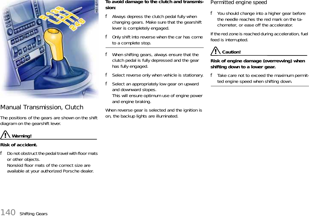 140 Shifting GearsManual Transmission, ClutchThe positions of the gears are shown on the shift diagram on the gearshift lever. Warning!Risk of accident.fDo not obstruct the pedal travel with floor mats or other objects.Nonskid floor mats of the correct size are available at your authorized Porsche dealer.To avoid damage to the clutch and transmis-sion:fAlways depress the clutch pedal fully when changing gears. Make sure that the gearshift lever is completely engaged.fOnly shift into reverse when the car has come to a complete stop.fWhen shifting gears, always ensure that the clutch pedal is fully depressed and the gear has fully engaged.fSelect reverse only when vehicle is stationary.fSelect an appropriately low gear on upward and downward slopes. This will ensure optimum use of engine power and engine braking.When reverse gear is selected and the ignition is on, the backup lights are illuminated.Permitted engine speedfYou should change into a higher gear before the needle reaches the red mark on the ta-chometer, or ease off the accelerator.If the red zone is reached during acceleration, fuel feed is interrupted. Caution!Risk of engine damage (overrevving) when shifting down to a lower gear.fTake care not to exceed the maximum permit-ted engine speed when shifting down.