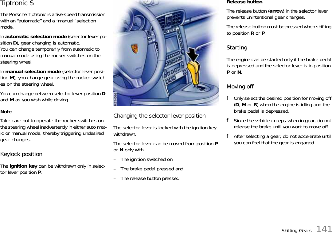 Shifting Gears 141Tiptronic SThe Porsche Tiptronic is a five-speed transmission with an “automatic” and a “manual” selection mode.In automatic selection mode (selector lever po-sition D), gear changing is automatic.You can change temporarily from automatic to manual mode using the rocker switches on the steering wheel.In manual selection mode (selector lever posi-tion M), you change gear using the rocker switch-es on the steering wheel.You can change between selector lever position D and M as you wish while driving.NoteTake care not to operate the rocker switches on the steering wheel inadvertently in either auto mat-ic or manual mode, thereby triggering undesired gear changes.Keylock positionThe ignition key can be withdrawn only in selec-tor lever position P.Changing the selector lever positionThe selector lever is locked with the ignition key withdrawn.The selector lever can be moved from position P or N only with:– The ignition switched on– The brake pedal pressed and– The release button pressedRelease buttonThe release button (arrow) in the selector lever prevents unintentional gear changes.The release button must be pressed when shifting to position R or P.StartingThe engine can be started only if the brake pedal is depressed and the selector lever is in position P or N.Moving offfOnly select the desired position for moving off (D, M or R) when the engine is idling and the brake pedal is depressed.fSince the vehicle creeps when in gear, do not release the brake until you want to move off. fAfter selecting a gear, do not accelerate until you can feel that the gear is engaged.