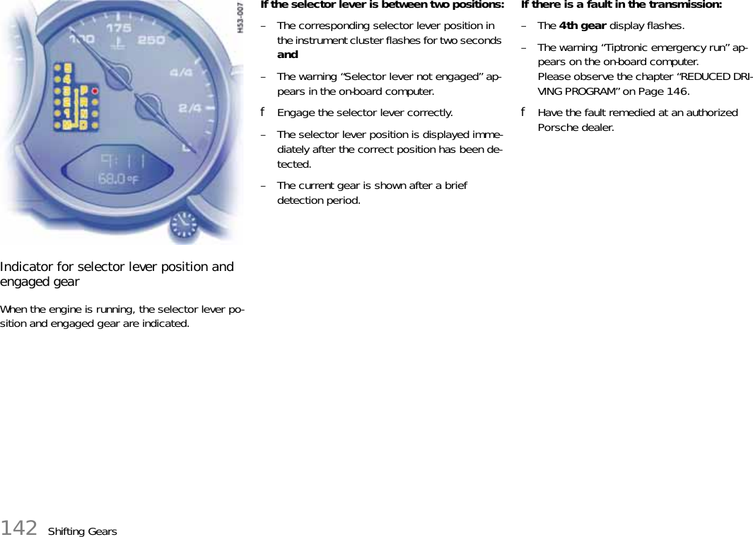 142 Shifting GearsIndicator for selector lever position and engaged gearWhen the engine is running, the selector lever po-sition and engaged gear are indicated.If the selector lever is between two positions:– The corresponding selector lever position in the instrument cluster flashes for two seconds and– The warning “Selector lever not engaged” ap-pears in the on-board computer.fEngage the selector lever correctly.– The selector lever position is displayed imme-diately after the correct position has been de-tected.– The current gear is shown after a brief detection period.If there is a fault in the transmission:–The 4th gear display flashes.– The warning “Tiptronic emergency run” ap-pears on the on-board computer.Please observe the chapter “REDUCED DRI-VING PROGRAM” on Page 146.fHave the fault remedied at an authorized Porsche dealer.