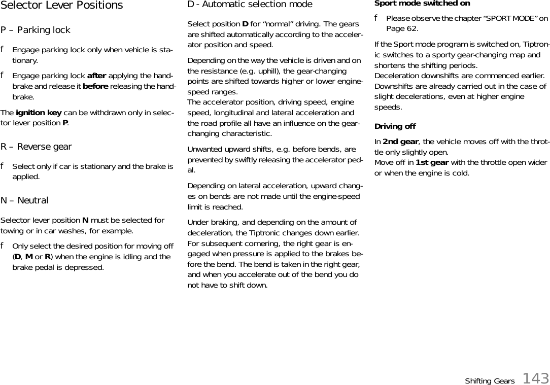 Shifting Gears 143Selector Lever PositionsP – Parking lockfEngage parking lock only when vehicle is sta-tionary.fEngage parking lock after applying the hand-brake and release it before releasing the hand-brake.The ignition key can be withdrawn only in selec-tor lever position P.R – Reverse gearfSelect only if car is stationary and the brake is applied.N – NeutralSelector lever position N must be selected for towing or in car washes, for example.fOnly select the desired position for moving off (D, M or R) when the engine is idling and the brake pedal is depressed.D - Automatic selection modeSelect position D for “normal” driving. The gears are shifted automatically according to the acceler-ator position and speed.Depending on the way the vehicle is driven and on the resistance (e.g. uphill), the gear-changing points are shifted towards higher or lower engine-speed ranges.The accelerator position, driving speed, engine speed, longitudinal and lateral acceleration and the road profile all have an influence on the gear-changing characteristic.Unwanted upward shifts, e.g. before bends, are prevented by swiftly releasing the accelerator ped-al.Depending on lateral acceleration, upward chang-es on bends are not made until the engine-speed limit is reached.Under braking, and depending on the amount of deceleration, the Tiptronic changes down earlier.For subsequent cornering, the right gear is en-gaged when pressure is applied to the brakes be-fore the bend. The bend is taken in the right gear, and when you accelerate out of the bend you do not have to shift down.Sport mode switched onfPlease observe the chapter “SPORT MODE” on Page 62.If the Sport mode program is switched on, Tiptron-ic switches to a sporty gear-changing map and shortens the shifting periods. Deceleration downshifts are commenced earlier. Downshifts are already carried out in the case of slight decelerations, even at higher engine speeds.Driving offIn 2nd gear, the vehicle moves off with the throt-tle only slightly open.Move off in 1st gear with the throttle open wider or when the engine is cold.
