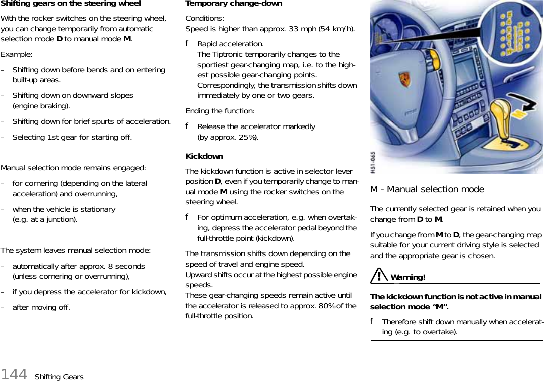 144 Shifting GearsShifting gears on the steering wheelWith the rocker switches on the steering wheel, you can change temporarily from automatic selection mode D to manual mode M.Example:– Shifting down before bends and on entering built-up areas.– Shifting down on downward slopes (engine braking).– Shifting down for brief spurts of acceleration.– Selecting 1st gear for starting off.Manual selection mode remains engaged:– for cornering (depending on the lateral acceleration) and overrunning,– when the vehicle is stationary (e.g. at a junction).The system leaves manual selection mode:– automatically after approx. 8 seconds(unless cornering or overrunning),– if you depress the accelerator for kickdown,– after moving off.Temporary change-downConditions:Speed is higher than approx. 33 mph (54 km/h).fRapid acceleration.The Tiptronic temporarily changes to the sportiest gear-changing map, i.e. to the high-est possible gear-changing points. Correspondingly, the transmission shifts down immediately by one or two gears.Ending the function:fRelease the accelerator markedly (by approx. 25%).KickdownThe kickdown function is active in selector lever position D, even if you temporarily change to man-ual mode M using the rocker switches on the steering wheel.fFor optimum acceleration, e.g. when overtak-ing, depress the accelerator pedal beyond the full-throttle point (kickdown).The transmission shifts down depending on the speed of travel and engine speed.Upward shifts occur at the highest possible engine speeds.These gear-changing speeds remain active until the accelerator is released to approx. 80% of the full-throttle position.M - Manual selection modeThe currently selected gear is retained when you change from D to M.If you change from M to D, the gear-changing map suitable for your current driving style is selected and the appropriate gear is chosen. Warning!The kickdown function is not active in manual selection mode “M”.fTherefore shift down manually when accelerat-ing (e.g. to overtake).