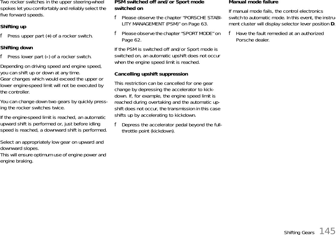 Shifting Gears 145Two rocker switches in the upper steering-wheel spokes let you comfortably and reliably select the five forward speeds.Shifting upfPress upper part (+) of a rocker switch.Shifting downfPress lower part (–) of a rocker switch.Depending on driving speed and engine speed, you can shift up or down at any time.Gear changes which would exceed the upper or lower engine-speed limit will not be executed by the controller.You can change down two gears by quickly press-ing the rocker switches twice.If the engine-speed limit is reached, an automatic upward shift is performed or, just before idling speed is reached, a downward shift is performed.Select an appropriately low gear on upward and downward slopes. This will ensure optimum use of engine power and engine braking.PSM switched off and/or Sport mode switched onfPlease observe the chapter “PORSCHE STABI-LITY MANAGEMENT (PSM)” on Page 63.fPlease observe the chapter “SPORT MODE” on Page 62.If the PSM is switched off and/or Sport mode is switched on, an automatic upshift does not occur when the engine speed limit is reached.Cancelling upshift suppressionThis restriction can be cancelled for one gear change by depressing the accelerator to kick-down. If, for example, the engine speed limit is reached during overtaking and the automatic up-shift does not occur, the transmission in this case shifts up by accelerating to kickdown.fDepress the accelerator pedal beyond the full-throttle point (kickdown).Manual mode failureIf manual mode fails, the control electronics switch to automatic mode. In this event, the instru-ment cluster will display selector lever position D.fHave the fault remedied at an authorized Porsche dealer.