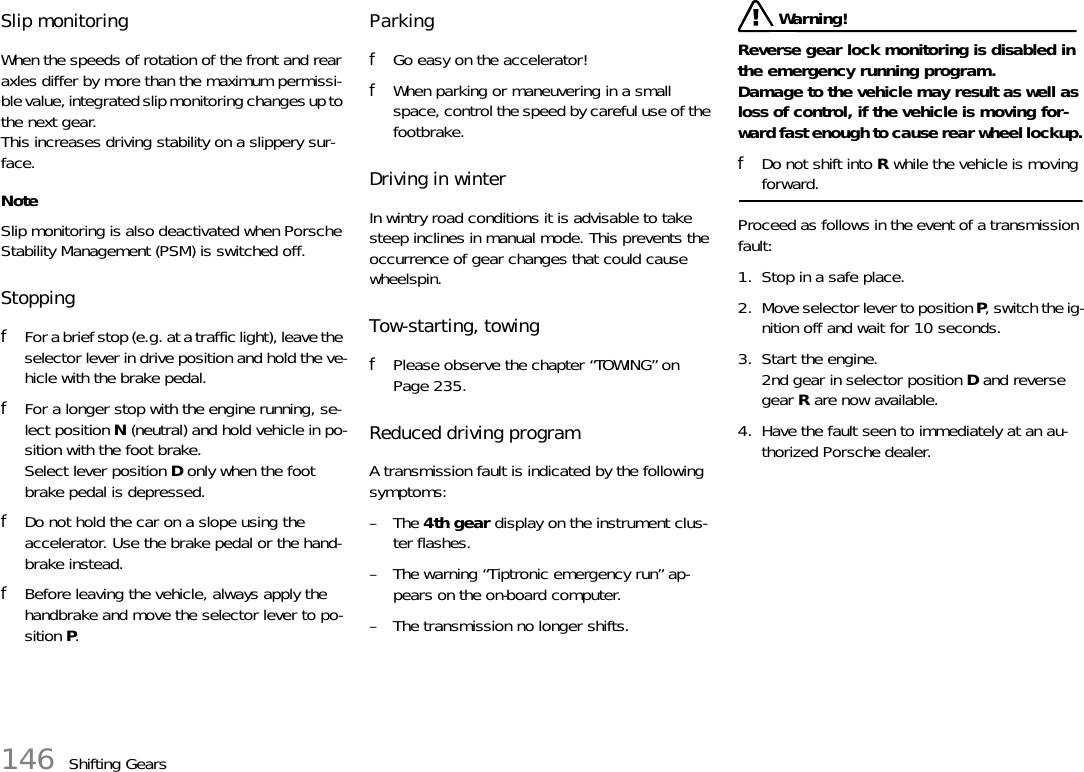 146 Shifting GearsSlip monitoringWhen the speeds of rotation of the front and rear axles differ by more than the maximum permissi-ble value, integrated slip monitoring changes up to the next gear.This increases driving stability on a slippery sur-face.NoteSlip monitoring is also deactivated when Porsche Stability Management (PSM) is switched off.StoppingfFor a brief stop (e.g. at a traffic light), leave the selector lever in drive position and hold the ve-hicle with the brake pedal.fFor a longer stop with the engine running, se-lect position N (neutral) and hold vehicle in po-sition with the foot brake.Select lever position D only when the foot brake pedal is depressed.fDo not hold the car on a slope using the accelerator. Use the brake pedal or the hand-brake instead.fBefore leaving the vehicle, always apply the handbrake and move the selector lever to po-sition P.ParkingfGo easy on the accelerator!fWhen parking or maneuvering in a small space, control the speed by careful use of the footbrake.Driving in winterIn wintry road conditions it is advisable to take steep inclines in manual mode. This prevents the occurrence of gear changes that could cause wheelspin.Tow-starting, towingfPlease observe the chapter “TOWING” on Page 235.Reduced driving programA transmission fault is indicated by the following symptoms:–The 4th gear display on the instrument clus-ter flashes.– The warning “Tiptronic emergency run” ap-pears on the on-board computer.– The transmission no longer shifts. Warning!Reverse gear lock monitoring is disabled in the emergency running program.Damage to the vehicle may result as well as loss of control, if the vehicle is moving for-ward fast enough to cause rear wheel lockup.fDo not shift into R while the vehicle is moving forward.Proceed as follows in the event of a transmission fault:1. Stop in a safe place.2. Move selector lever to position P, switch the ig-nition off and wait for 10 seconds.3. Start the engine.2nd gear in selector position D and reverse gear R are now available.4. Have the fault seen to immediately at an au-thorized Porsche dealer.