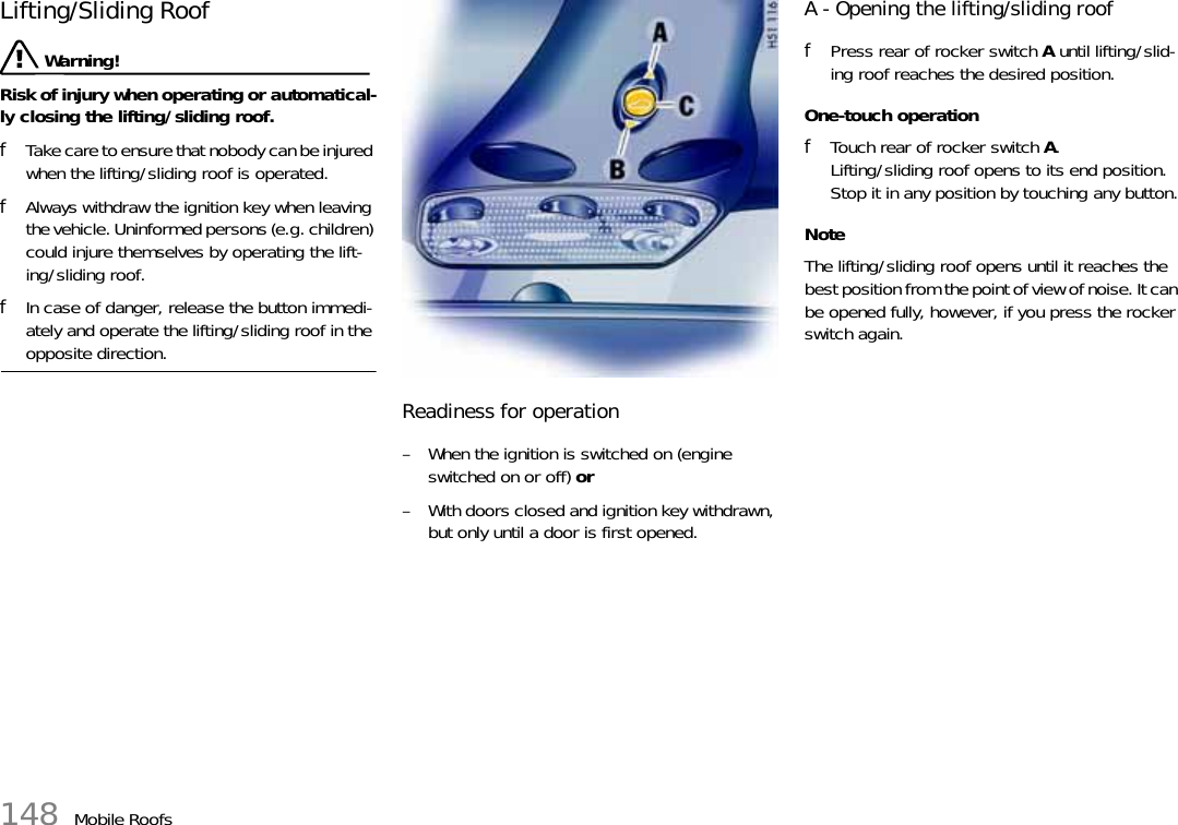 148 Mobile RoofsLifting/Sliding Roof Warning!Risk of injury when operating or automatical-ly closing the lifting/sliding roof.fTake care to ensure that nobody can be injured when the lifting/sliding roof is operated.fAlways withdraw the ignition key when leaving the vehicle. Uninformed persons (e.g. children) could injure themselves by operating the lift-ing/sliding roof.fIn case of danger, release the button immedi-ately and operate the lifting/sliding roof in the opposite direction.Readiness for operation– When the ignition is switched on (engine switched on or off) or– With doors closed and ignition key withdrawn, but only until a door is first opened.A - Opening the lifting/sliding rooffPress rear of rocker switch A until lifting/slid-ing roof reaches the desired position.One-touch operationfTouch rear of rocker switch A.Lifting/sliding roof opens to its end position.Stop it in any position by touching any button.NoteThe lifting/sliding roof opens until it reaches the best position from the point of view of noise. It can be opened fully, however, if you press the rocker switch again.