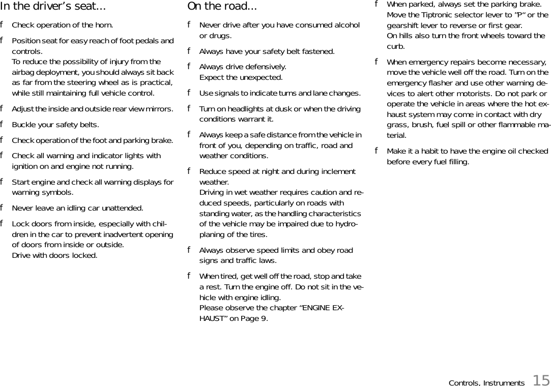 Controls, Instruments 15In the driver’s seat... fCheck operation of the horn. fPosition seat for easy reach of foot pedals and controls.To reduce the possibility of injury from the airbag deployment, you should always sit back as far from the steering wheel as is practical, while still maintaining full vehicle control. fAdjust the inside and outside rear view mirrors. fBuckle your safety belts. fCheck operation of the foot and parking brake. fCheck all warning and indicator lights with ignition on and engine not running. fStart engine and check all warning displays for warning symbols. fNever leave an idling car unattended. fLock doors from inside, especially with chil-dren in the car to prevent inadvertent opening of doors from inside or outside.Drive with doors locked. On the road... fNever drive after you have consumed alcohol or drugs. fAlways have your safety belt fastened. fAlways drive defensively. Expect the unexpected. fUse signals to indicate turns and lane changes. fTurn on headlights at dusk or when the driving conditions warrant it. fAlways keep a safe distance from the vehicle in front of you, depending on traffic, road and weather conditions. fReduce speed at night and during inclement weather.Driving in wet weather requires caution and re-duced speeds, particularly on roads with standing water, as the handling characteristics of the vehicle may be impaired due to hydro-planing of the tires. fAlways observe speed limits and obey road signs and traffic laws. fWhen tired, get well off the road, stop and take a rest. Turn the engine off. Do not sit in the ve-hicle with engine idling. Please observe the chapter “ENGINE EX-HAUST” on Page 9.fWhen parked, always set the parking brake. Move the Tiptronic selector lever to ”P“ or the gearshift lever to reverse or first gear. On hills also turn the front wheels toward the curb. fWhen emergency repairs become necessary, move the vehicle well off the road. Turn on the emergency flasher and use other warning de-vices to alert other motorists. Do not park or operate the vehicle in areas where the hot ex-haust system may come in contact with dry grass, brush, fuel spill or other flammable ma-terial. fMake it a habit to have the engine oil checked before every fuel filling. 