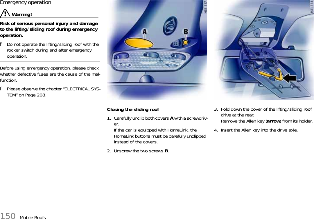 150 Mobile RoofsEmergency operation Warning!Risk of serious personal injury and damage to the lifting/sliding roof during emergency operation.fDo not operate the lifting/sliding roof with the rocker switch during and after emergency operation.Before using emergency operation, please check whether defective fuses are the cause of the mal-function.fPlease observe the chapter “ELECTRICAL SYS-TEM” on Page 208.Closing the sliding roof1. Carefully unclip both covers A with a screwdriv-er.If the car is equipped with HomeLink, the HomeLink buttons must be carefully unclipped instead of the covers.2. Unscrew the two screws B.3. Fold down the cover of the lifting/sliding roof drive at the rear.Remove the Allen key (arrow) from its holder.4. Insert the Allen key into the drive axle.