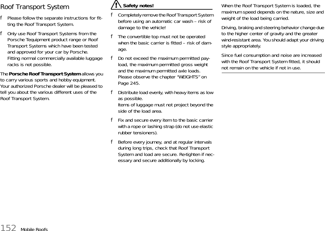 152 Mobile RoofsRoof Transport SystemfPlease follow the separate instructions for fit-ting the Roof Transport System.fOnly use Roof Transport Systems from the Porsche Tequipment product range or Roof Transport Systems which have been tested and approved for your car by Porsche.Fitting normal commercially available luggage racks is not possible. The Porsche Roof Transport System allows you to carry various sports and hobby equipment.Your authorized Porsche dealer will be pleased to tell you about the various different uses of the Roof Transport System. Safety notes!fCompletely remove the Roof Transport System before using an automatic car wash – risk of damage to the vehicle!fThe convertible top must not be operated when the basic carrier is fitted – risk of dam-age.fDo not exceed the maximum permitted pay-load, the maximum permitted gross weight and the maximum permitted axle loads.Please observe the chapter “WEIGHTS” on Page 245.fDistribute load evenly, with heavy items as low as possible.Items of luggage must not project beyond the side of the load area.fFix and secure every item to the basic carrier with a rope or lashing strap (do not use elastic rubber tensioners).fBefore every journey, and at regular intervals during long trips, check that Roof Transport System and load are secure. Re-tighten if nec-essary and secure additionally by locking.When the Roof Transport System is loaded, the maximum speed depends on the nature, size and weight of the load being carried.Driving, braking and steering behavior change due to the higher center of gravity and the greater wind-resistant area. You should adapt your driving style appropriately.Since fuel consumption and noise are increased with the Roof Transport System fitted, it should not remain on the vehicle if not in use.