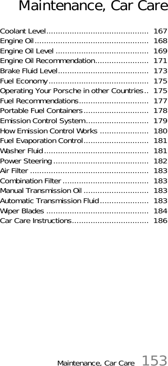 Maintenance, Car Care 153Maintenance, Car CareCoolant Level............................................  167Engine Oil.................................................  168Engine Oil Level ........................................  169Engine Oil Recommendation.......................  171Brake Fluid Level.......................................  173Fuel Economy...........................................  175Operating Your Porsche in other Countries..  175Fuel Recommendations..............................  177Portable Fuel Containers............................  178Emission Control System...........................  179How Emission Control Works .....................  180Fuel Evaporation Control............................  181Washer Fluid.............................................  181Power Steering.........................................  182Air Filter ...................................................  183Combination Filter.....................................  183Manual Transmission Oil ............................  183Automatic Transmission Fluid.....................  183Wiper Blades ............................................  184Car Care Instructions.................................  186