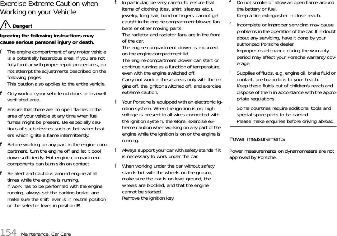 154 Maintenance, Car CareExercise Extreme Caution when Working on your Vehicle  Danger!Ignoring the following instructions may cause serious personal injury or death. fThe engine compartment of any motor vehicle is a potentially hazardous area. If you are not fully familiar with proper repair procedures, do not attempt the adjustments described on the following pages. This caution also applies to the entire vehicle. fOnly work on your vehicle outdoors or in a well ventilated area. fEnsure that there are no open flames in the area of your vehicle at any time when fuel fumes might be present. Be especially cau-tious of such devices such as hot water heat-ers which ignite a flame intermittently. fBefore working on any part in the engine com-partment, turn the engine off and let it cool down sufficiently. Hot engine compartment components can burn skin on contact. fBe alert and cautious around engine at all times while the engine is running.If work has to be performed with the engine running, always set the parking brake, and make sure the shift lever is in neutral position or the selector lever in position P.fIn particular, be very careful to ensure that items of clothing (ties, shirt, sleeves etc.), jewelry, long hair, hand or fingers cannot get caught in the engine-compartment blower, fan, belts or other moving parts.The radiator and radiator fans are in the front of the car.The engine-compartment blower is mounted on the engine-compartment lid.The engine-compartment blower can start or continue running as a function of temperature, even with the engine switched off.Carry out work in these areas only with the en-gine off, the ignition switched off, and exercise extreme caution.fYour Porsche is equipped with an electronic ig-nition system. When the ignition is on, high voltage is present in all wires connected with the ignition system; therefore, exercise ex-treme caution when working on any part of the engine while the ignition is on or the engine is running. fAlways support your car with safety stands if it is necessary to work under the car. fWhen working under the car without safety stands but with the wheels on the ground, make sure the car is on level ground, the wheels are blocked, and that the engine cannot be started.Remove the ignition key. fDo not smoke or allow an open flame around the battery or fuel.Keep a fire extinguisher in close reach. fIncomplete or improper servicing may cause problems in the operation of the car. If in doubt about any servicing, have it done by your authorized Porsche dealer.Improper maintenance during the warranty period may affect your Porsche warranty cov-erage. fSupplies of fluids, e.g. engine oil, brake fluid or coolant, are hazardous to your health. Keep these fluids out of children’s reach and dispose of them in accordance with the appro-priate regulations. fSome countries require additional tools and special spare parts to be carried. Please make enquiries before driving abroad. Power measurements Power measurements on dynamometers are not approved by Porsche. 