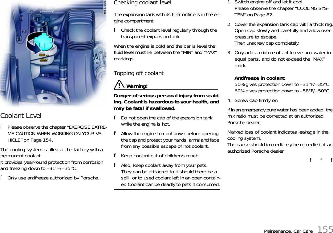 Maintenance, Car Care 155Coolant LevelfPlease observe the chapter “EXERCISE EXTRE-ME CAUTION WHEN WORKING ON YOUR VE-HICLE” on Page 154.The cooling system is filled at the factory with a permanent coolant. It provides year-round protection from corrosion and freezing down to –31°F/–35°C. fOnly use antifreeze authorized by Porsche. Checking coolant level The expansion tank with its filler orifice is in the en-gine compartment. fCheck the coolant level regularly through the transparent expansion tank.When the engine is cold and the car is level the fluid level must lie between the “MIN” and “MAX” markings. Topping off coolant  Warning!Danger of serious personal injury from scald-ing. Coolant is hazardous to your health, and may be fatal if swallowed. fDo not open the cap of the expansion tank while the engine is hot. fAllow the engine to cool down before opening the cap and protect your hands, arms and face from any possible escape of hot coolant. fKeep coolant out of children’s reach. fAlso, keep coolant away from your pets.They can be attracted to it should there be a spill, or to used coolant left in an open contain-er. Coolant can be deadly to pets if consumed.1. Switch engine off and let it cool.Please observe the chapter “COOLING SYS-TEM” on Page 82.2. Cover the expansion tank cap with a thick rag.Open cap slowly and carefully and allow over-pressure to escape. Then unscrew cap completely. 3. Only add a mixture of antifreeze and water in equal parts, and do not exceed the “MAX” mark.Antifreeze in coolant:50% gives protection down to –31°F/–35°C60% gives protection down to –58°F/–50°C 4. Screw cap firmly on. If in an emergency pure water has been added, the mix ratio must be corrected at an authorized Porsche dealer. Marked loss of coolant indicates leakage in the cooling system.The cause should immediately be remedied at an authorized Porsche dealer.f   f   f