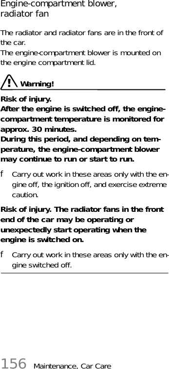 156 Maintenance, Car CareEngine-compartment blower,radiator fan The radiator and radiator fans are in the front of the car.The engine-compartment blower is mounted on the engine compartment lid.  Warning!Risk of injury.After the engine is switched off, the engine-compartment temperature is monitored for approx. 30 minutes.During this period, and depending on tem-perature, the engine-compartment blower may continue to run or start to run. fCarry out work in these areas only with the en-gine off, the ignition off, and exercise extreme caution.Risk of injury. The radiator fans in the front end of the car may be operating or unexpectedly start operating when the engine is switched on.fCarry out work in these areas only with the en-gine switched off.