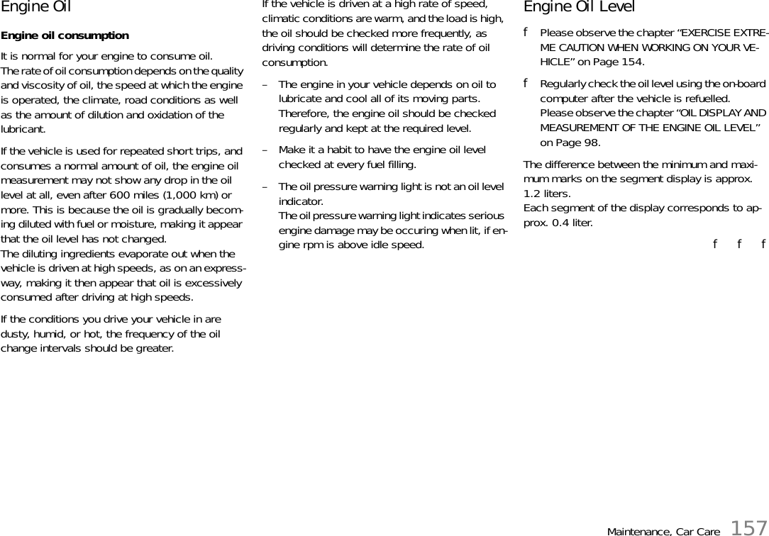 Maintenance, Car Care 157Engine Oil Engine oil consumption It is normal for your engine to consume oil. The rate of oil consumption depends on the quality and viscosity of oil, the speed at which the engine is operated, the climate, road conditions as well as the amount of dilution and oxidation of the lubricant. If the vehicle is used for repeated short trips, and consumes a normal amount of oil, the engine oil measurement may not show any drop in the oil level at all, even after 600 miles (1,000 km) or more. This is because the oil is gradually becom-ing diluted with fuel or moisture, making it appear that the oil level has not changed. The diluting ingredients evaporate out when the vehicle is driven at high speeds, as on an express-way, making it then appear that oil is excessively consumed after driving at high speeds. If the conditions you drive your vehicle in are dusty, humid, or hot, the frequency of the oil change intervals should be greater. If the vehicle is driven at a high rate of speed, climatic conditions are warm, and the load is high, the oil should be checked more frequently, as driving conditions will determine the rate of oil consumption.– The engine in your vehicle depends on oil to lubricate and cool all of its moving parts. Therefore, the engine oil should be checked regularly and kept at the required level. – Make it a habit to have the engine oil level checked at every fuel filling. – The oil pressure warning light is not an oil level indicator. The oil pressure warning light indicates serious engine damage may be occuring when lit, if en-gine rpm is above idle speed.Engine Oil Level fPlease observe the chapter “EXERCISE EXTRE-ME CAUTION WHEN WORKING ON YOUR VE-HICLE” on Page 154.fRegularly check the oil level using the on-board computer after the vehicle is refuelled.Please observe the chapter “OIL DISPLAY AND MEASUREMENT OF THE ENGINE OIL LEVEL” on Page 98.The difference between the minimum and maxi-mum marks on the segment display is approx. 1.2 liters.Each segment of the display corresponds to ap-prox. 0.4 liter.f   f   f