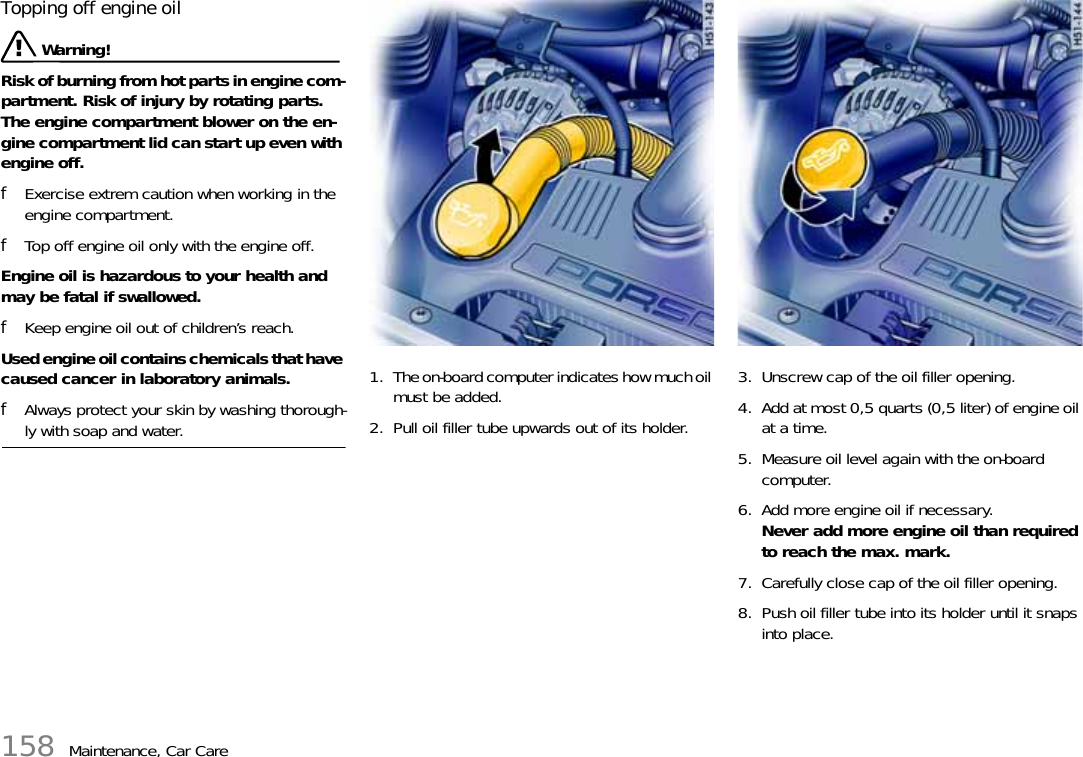 158 Maintenance, Car CareTopping off engine oil  Warning! Risk of burning from hot parts in engine com-partment. Risk of injury by rotating parts. The engine compartment blower on the en-gine compartment lid can start up even with engine off.fExercise extrem caution when working in the engine compartment.fTop off engine oil only with the engine off.Engine oil is hazardous to your health and may be fatal if swallowed. fKeep engine oil out of children’s reach.Used engine oil contains chemicals that have caused cancer in laboratory animals. fAlways protect your skin by washing thorough-ly with soap and water. 1. The on-board computer indicates how much oil must be added.2. Pull oil filler tube upwards out of its holder. 3. Unscrew cap of the oil filler opening.4. Add at most 0,5 quarts (0,5 liter) of engine oil at a time.5. Measure oil level again with the on-board computer.6. Add more engine oil if necessary.Never add more engine oil than required to reach the max. mark.7. Carefully close cap of the oil filler opening.8. Push oil filler tube into its holder until it snaps into place.