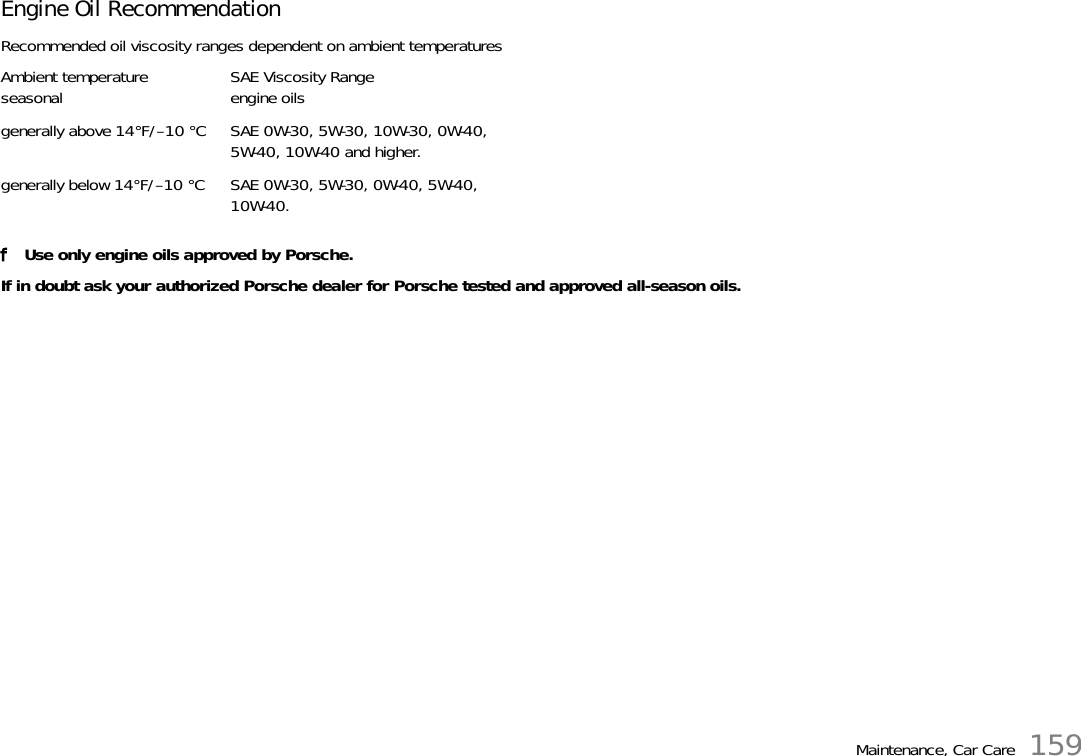 Maintenance, Car Care 159Engine Oil RecommendationRecommended oil viscosity ranges dependent on ambient temperaturesfUse only engine oils approved by Porsche.If in doubt ask your authorized Porsche dealer for Porsche tested and approved all-season oils.Ambient temperatureseasonal SAE Viscosity Rangeengine oilsgenerally above 14°F/–10 °C SAE 0W-30, 5W-30, 10W-30, 0W-40, 5W-40, 10W-40 and higher.generally below 14°F/–10 °C SAE 0W-30, 5W-30, 0W-40, 5W-40, 10W-40.