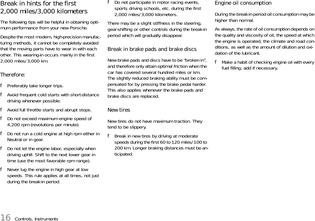 16 Controls, InstrumentsBreak in hints for the first 2,000 miles/3,000 kilometers The following tips will be helpful in obtaining opti-mum performance from your new Porsche. Despite the most modern, high-precision manufac-turing methods, it cannot be completely avoided that the moving parts have to wear in with each other. This wearing-in occurs mainly in the first 2,000 miles/3,000 km. Therefore: fPreferably take longer trips. fAvoid frequent cold starts with short-distance driving whenever possible. fAvoid full throttle starts and abrupt stops. fDo not exceed maximum engine speed of 4,200 rpm (revolutions per minute). fDo not run a cold engine at high rpm either in Neutral or in gear. fDo not let the engine labor, especially when driving uphill. Shift to the next lower gear in time (use the most favorable rpm range). fNever lug the engine in high gear at low speeds. This rule applies at all times, not just during the break-in period. fDo not participate in motor racing events, sports driving schools, etc. during the first 2,000 miles/3,000 kilometers.There may be a slight stiffness in the steering, gear-shifting or other controls during the break-in period which will gradually disappear. Break in brake pads and brake discsNew brake pads and discs have to be “broken in”, and therefore only attain optimal friction when the car has covered several hundred miles or km.The slightly reduced braking ability must be com-pensated for by pressing the brake pedal harder. This also applies whenever the brake pads and brake discs are replaced. New tires New tires do not have maximum traction. They tend to be slippery. fBreak in new tires by driving at moderate speeds during the first 60 to 120 miles/100 to 200 km. Longer braking distances must be an-ticipated. Engine oil consumption During the break-in period oil consumption may be higher than normal. As always, the rate of oil consumption depends on the quality and viscosity of oil, the speed at which the engine is operated, the climate and road con-ditions, as well as the amount of dilution and oxi-dation of the lubricant. fMake a habit of checking engine oil with every fuel filling, add if necessary.