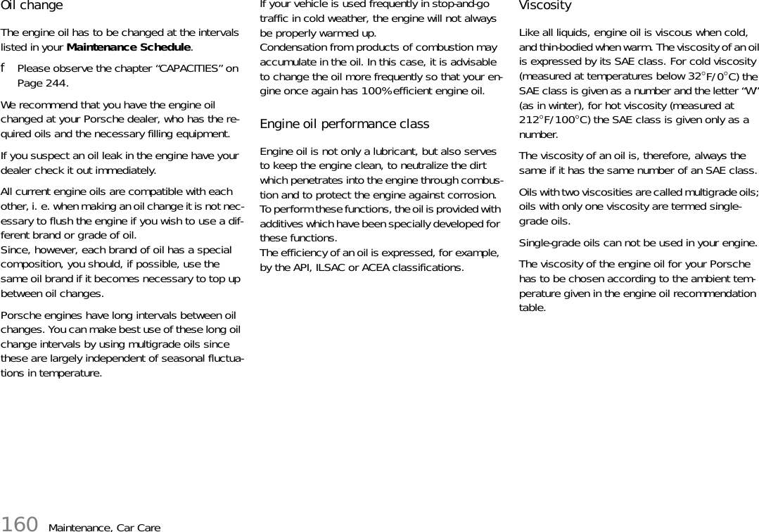 160 Maintenance, Car CareOil change The engine oil has to be changed at the intervals listed in your Maintenance Schedule. fPlease observe the chapter “CAPACITIES” on Page 244.We recommend that you have the engine oil changed at your Porsche dealer, who has the re-quired oils and the necessary filling equipment. If you suspect an oil leak in the engine have your dealer check it out immediately. All current engine oils are compatible with each other, i. e. when making an oil change it is not nec-essary to flush the engine if you wish to use a dif-ferent brand or grade of oil. Since, however, each brand of oil has a special composition, you should, if possible, use the same oil brand if it becomes necessary to top up between oil changes.Porsche engines have long intervals between oil changes. You can make best use of these long oil change intervals by using multigrade oils since these are largely independent of seasonal fluctua-tions in temperature. If your vehicle is used frequently in stop-and-go traffic in cold weather, the engine will not always be properly warmed up. Condensation from products of combustion may accumulate in the oil. In this case, it is advisable to change the oil more frequently so that your en-gine once again has 100% efficient engine oil. Engine oil performance class Engine oil is not only a lubricant, but also serves to keep the engine clean, to neutralize the dirt which penetrates into the engine through combus-tion and to protect the engine against corrosion. To perform these functions, the oil is provided with additives which have been specially developed for these functions. The efficiency of an oil is expressed, for example, by the API, ILSAC or ACEA classifications. Viscosity Like all liquids, engine oil is viscous when cold, and thin-bodied when warm. The viscosity of an oil is expressed by its SAE class. For cold viscosity (measured at temperatures below 32°F/0°C) the SAE class is given as a number and the letter “W” (as in winter), for hot viscosity (measured at 212°F/100°C) the SAE class is given only as a number. The viscosity of an oil is, therefore, always the same if it has the same number of an SAE class. Oils with two viscosities are called multigrade oils; oils with only one viscosity are termed single-grade oils. Single-grade oils can not be used in your engine. The viscosity of the engine oil for your Porsche has to be chosen according to the ambient tem-perature given in the engine oil recommendation table.