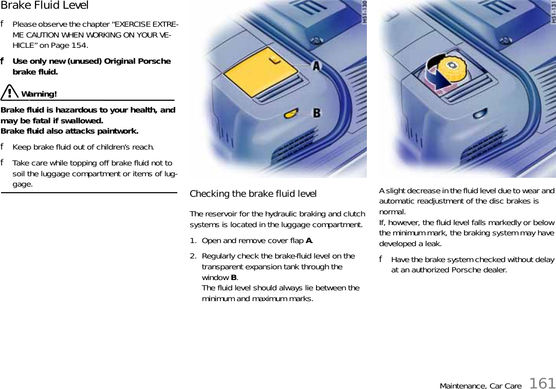 Maintenance, Car Care 161Brake Fluid Level fPlease observe the chapter “EXERCISE EXTRE-ME CAUTION WHEN WORKING ON YOUR VE-HICLE” on Page 154.fUse only new (unused) Original Porsche brake fluid.  Warning!Brake fluid is hazardous to your health, and may be fatal if swallowed.Brake fluid also attacks paintwork. fKeep brake fluid out of children’s reach. fTake care while topping off brake fluid not to soil the luggage compartment or items of lug-gage.  Checking the brake fluid level The reservoir for the hydraulic braking and clutch systems is located in the luggage compartment. 1. Open and remove cover flap A.2. Regularly check the brake-fluid level on the transparent expansion tank through the window B.The fluid level should always lie between the minimum and maximum marks.A slight decrease in the fluid level due to wear and automatic readjustment of the disc brakes is normal.If, however, the fluid level falls markedly or below the minimum mark, the braking system may have developed a leak.fHave the brake system checked without delay at an authorized Porsche dealer.