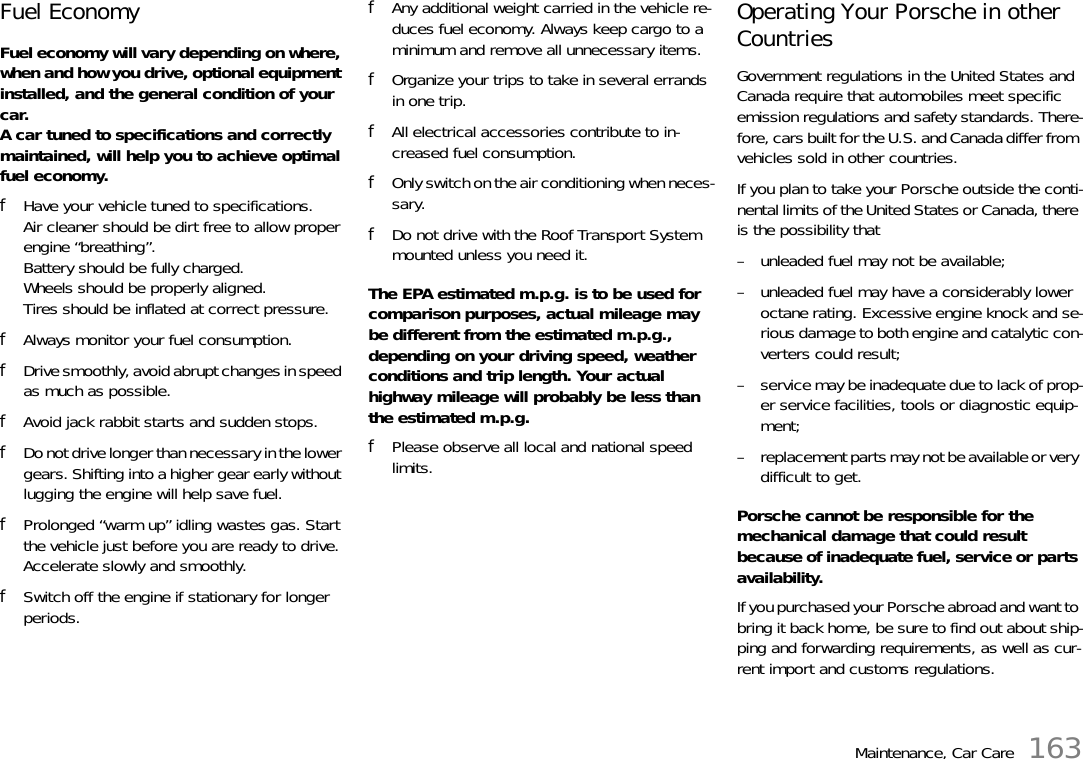 Maintenance, Car Care 163Fuel Economy Fuel economy will vary depending on where, when and how you drive, optional equipment installed, and the general condition of your car. A car tuned to specifications and correctly maintained, will help you to achieve optimal fuel economy. fHave your vehicle tuned to specifications.Air cleaner should be dirt free to allow proper engine “breathing”.Battery should be fully charged.Wheels should be properly aligned.Tires should be inflated at correct pressure. fAlways monitor your fuel consumption. fDrive smoothly, avoid abrupt changes in speed as much as possible. fAvoid jack rabbit starts and sudden stops. fDo not drive longer than necessary in the lower gears. Shifting into a higher gear early without lugging the engine will help save fuel. fProlonged “warm up” idling wastes gas. Start the vehicle just before you are ready to drive. Accelerate slowly and smoothly. fSwitch off the engine if stationary for longer periods. fAny additional weight carried in the vehicle re-duces fuel economy. Always keep cargo to a minimum and remove all unnecessary items. fOrganize your trips to take in several errands in one trip. fAll electrical accessories contribute to in-creased fuel consumption. fOnly switch on the air conditioning when neces-sary. fDo not drive with the Roof Transport System mounted unless you need it.The EPA estimated m.p.g. is to be used for comparison purposes, actual mileage may be different from the estimated m.p.g., depending on your driving speed, weather conditions and trip length. Your actual highway mileage will probably be less than the estimated m.p.g. fPlease observe all local and national speed limits. Operating Your Porsche in other Countries Government regulations in the United States and Canada require that automobiles meet specific emission regulations and safety standards. There-fore, cars built for the U.S. and Canada differ from vehicles sold in other countries. If you plan to take your Porsche outside the conti-nental limits of the United States or Canada, there is the possibility that – unleaded fuel may not be available; – unleaded fuel may have a considerably lower octane rating. Excessive engine knock and se-rious damage to both engine and catalytic con-verters could result; – service may be inadequate due to lack of prop-er service facilities, tools or diagnostic equip-ment; – replacement parts may not be available or very difficult to get.Porsche cannot be responsible for the mechanical damage that could result because of inadequate fuel, service or parts availability. If you purchased your Porsche abroad and want to bring it back home, be sure to find out about ship-ping and forwarding requirements, as well as cur-rent import and customs regulations. 