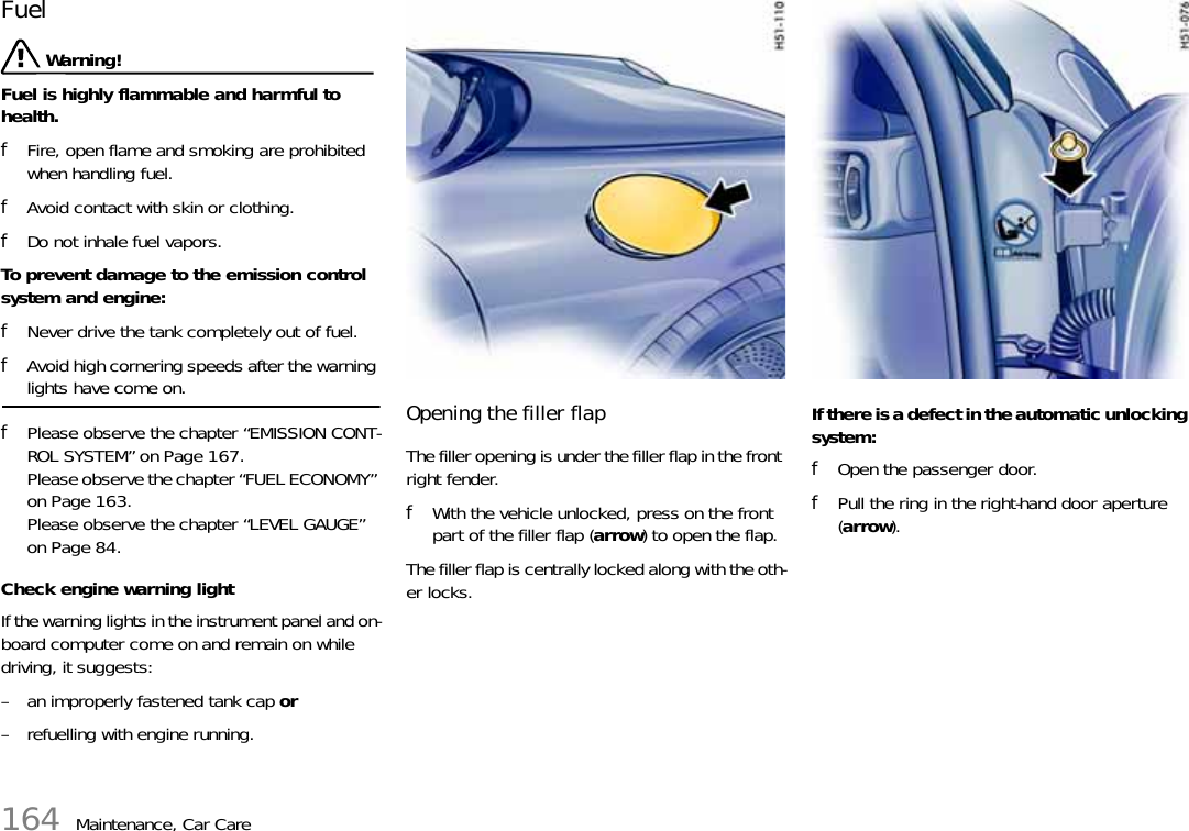 164 Maintenance, Car CareFuel  Warning!Fuel is highly flammable and harmful to health. fFire, open flame and smoking are prohibited when handling fuel. fAvoid contact with skin or clothing. fDo not inhale fuel vapors.To prevent damage to the emission control system and engine: fNever drive the tank completely out of fuel. fAvoid high cornering speeds after the warning lights have come on. fPlease observe the chapter “EMISSION CONT-ROL SYSTEM” on Page 167.Please observe the chapter “FUEL ECONOMY” on Page 163.Please observe the chapter “LEVEL GAUGE” on Page 84.Check engine warning light If the warning lights in the instrument panel and on-board computer come on and remain on while driving, it suggests: – an improperly fastened tank cap or – refuelling with engine running. Opening the filler flap The filler opening is under the filler flap in the front right fender. fWith the vehicle unlocked, press on the front part of the filler flap (arrow) to open the flap. The filler flap is centrally locked along with the oth-er locks. If there is a defect in the automatic unlocking system: fOpen the passenger door. fPull the ring in the right-hand door aperture (arrow).