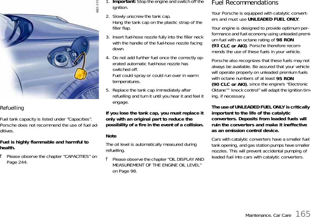 Maintenance, Car Care 165Refuelling Fuel tank capacity is listed under “Capacities”.Porsche does not recommend the use of fuel ad-ditives.Fuel is highly flammable and harmful to health.fPlease observe the chapter “CAPACITIES” on Page 244.1. Important: Stop the engine and switch off the ignition. 2. Slowly unscrew the tank cap.Hang the tank cap on the plastic strap of the filler flap. 3. Insert fuel-hose nozzle fully into the filler neck with the handle of the fuel-hose nozzle facing down. 4. Do not add further fuel once the correctly op-erated automatic fuel-hose nozzle has switched off.Fuel could spray or could run over in warm temperatures. 5. Replace the tank cap immediately after refuelling and turn it until you hear it and feel it engage. If you lose the tank cap, you must replace it only with an original part to reduce the possibility of a fire in the event of a collision. NoteThe oil level is automatically measured during refuelling.fPlease observe the chapter “OIL DISPLAY AND MEASUREMENT OF THE ENGINE OIL LEVEL” on Page 98.Fuel Recommendations Your Porsche is equipped with catalytic convert-ers and must use UNLEADED FUEL ONLY. Your engine is designed to provide optimum per-formance and fuel economy using unleaded premi-um fuel with an octane rating of 98 RON (93 CLC or AKI). Porsche therefore recom-mends the use of these fuels in your vehicle. Porsche also recognizes that these fuels may not always be available. Be assured that your vehicle will operate properly on unleaded premium fuels with octane numbers of at least 95 RON(90 CLC or AKI), since the engine’s “Electronic Oktane™ knock control” will adapt the ignition tim-ing, if necessary. The use of UNLEADED FUEL ONLY is critically important to the life of the catalytic converters. Deposits from leaded fuels will ruin the converters and make it ineffective as an emission control device. Cars with catalytic converters have a smaller fuel tank opening, and gas station pumps have smaller nozzles. This will prevent accidental pumping of leaded fuel into cars with catalytic converters.