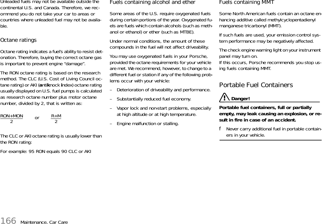 166 Maintenance, Car CareUnleaded fuels may not be available outside the continental U.S. and Canada. Therefore, we rec-ommend you do not take your car to areas or countries where unleaded fuel may not be availa-ble. Octane ratings Octane rating indicates a fuel’s ability to resist det-onation. Therefore, buying the correct octane gas is important to prevent engine “damage”. The RON octane rating is based on the research method. The CLC (U.S. Cost of Living Council oc-tane rating) or AKI (antiknock index) octane rating usually displayed on U.S. fuel pumps is calculated as research octane number plus motor octane number, divided by 2, that is written as:The CLC or AKI octane rating is usually lower than the RON rating: For example: 95 RON equals 90 CLC or AKI Fuels containing alcohol and ether Some areas of the U.S. require oxygenated fuels during certain portions of the year. Oxygenated fu-els are fuels which contain alcohols (such as meth-anol or ethanol) or ether (such as MTBE). Under normal conditions, the amount of these compounds in the fuel will not affect driveability. You may use oxygenated fuels in your Porsche, provided the octane requirements for your vehicle are met. We recommend, however, to change to a different fuel or station if any of the following prob-lems occur with your vehicle:– Deterioration of driveability and performance. – Substantially reduced fuel economy. – Vapor lock and non-start problems, especially at high altitude or at high temperature. – Engine malfunction or stalling. Fuels containing MMT Some North American fuels contain an octane en-hancing additive called methylcyclopentadienyl manganese tricarbonyl (MMT). If such fuels are used, your emission control sys-tem performance may be negatively affected. The check engine warning light on your instrument panel may turn on. If this occurs, Porsche recommends you stop us-ing fuels containing MMT.Portable Fuel Containers  Danger!Portable fuel containers, full or partially empty, may leak causing an explosion, or re-sult in fire in case of an accident. fNever carry additional fuel in portable contain-ers in your vehicle. RON+MON2R+M2or