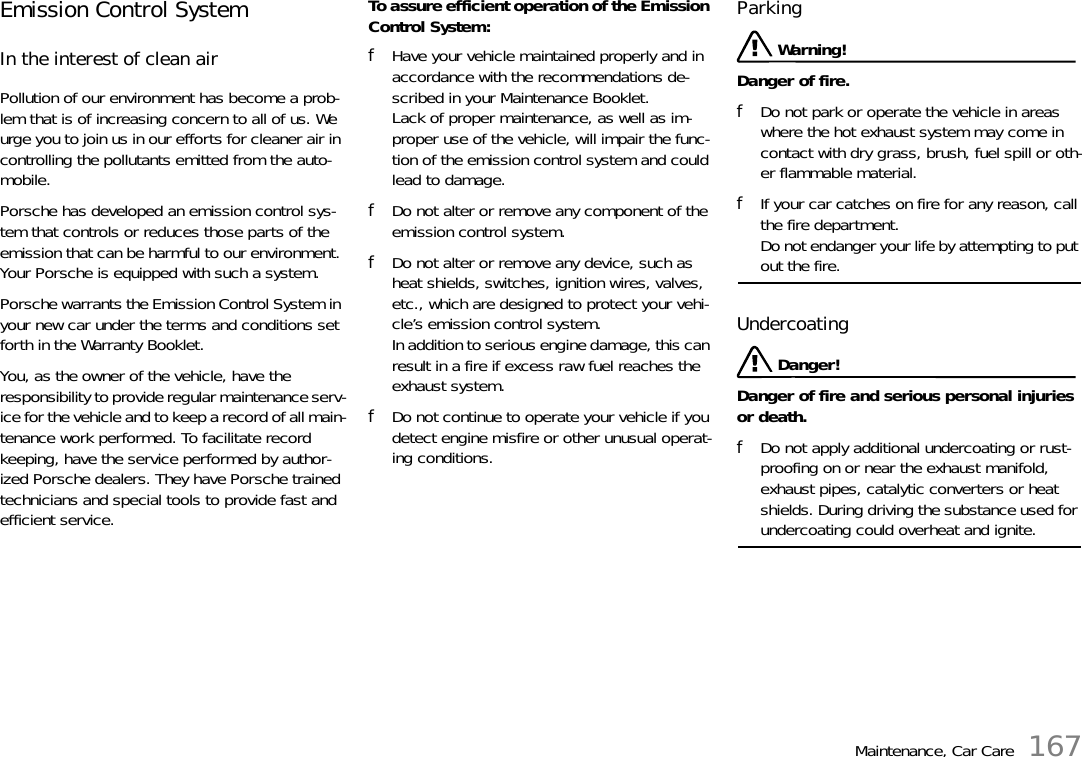 Maintenance, Car Care 167Emission Control System In the interest of clean air Pollution of our environment has become a prob-lem that is of increasing concern to all of us. We urge you to join us in our efforts for cleaner air in controlling the pollutants emitted from the auto-mobile. Porsche has developed an emission control sys-tem that controls or reduces those parts of the emission that can be harmful to our environment. Your Porsche is equipped with such a system. Porsche warrants the Emission Control System in your new car under the terms and conditions set forth in the Warranty Booklet. You, as the owner of the vehicle, have the responsibility to provide regular maintenance serv-ice for the vehicle and to keep a record of all main-tenance work performed. To facilitate record keeping, have the service performed by author-ized Porsche dealers. They have Porsche trained technicians and special tools to provide fast and efficient service. To assure efficient operation of the Emission Control System: fHave your vehicle maintained properly and in accordance with the recommendations de-scribed in your Maintenance Booklet. Lack of proper maintenance, as well as im-proper use of the vehicle, will impair the func-tion of the emission control system and could lead to damage. fDo not alter or remove any component of the emission control system. fDo not alter or remove any device, such as heat shields, switches, ignition wires, valves, etc., which are designed to protect your vehi-cle’s emission control system. In addition to serious engine damage, this can result in a fire if excess raw fuel reaches the exhaust system. fDo not continue to operate your vehicle if you detect engine misfire or other unusual operat-ing conditions. Parking  Warning!Danger of fire. fDo not park or operate the vehicle in areas where the hot exhaust system may come in contact with dry grass, brush, fuel spill or oth-er flammable material. fIf your car catches on fire for any reason, call the fire department. Do not endanger your life by attempting to put out the fire. Undercoating  Danger!Danger of fire and serious personal injuries or death.fDo not apply additional undercoating or rust-proofing on or near the exhaust manifold, exhaust pipes, catalytic converters or heat shields. During driving the substance used for undercoating could overheat and ignite. 