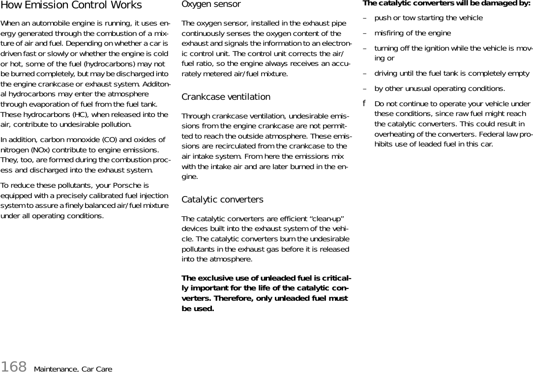 168 Maintenance, Car CareHow Emission Control Works When an automobile engine is running, it uses en-ergy generated through the combustion of a mix-ture of air and fuel. Depending on whether a car is driven fast or slowly or whether the engine is cold or hot, some of the fuel (hydrocarbons) may not be burned completely, but may be discharged into the engine crankcase or exhaust system. Additon-al hydrocarbons may enter the atmosphere through evaporation of fuel from the fuel tank. These hydrocarbons (HC), when released into the air, contribute to undesirable pollution. In addition, carbon monoxide (CO) and oxides of nitrogen (NOx) contribute to engine emissions. They, too, are formed during the combustion proc-ess and discharged into the exhaust system. To reduce these pollutants, your Porsche is equipped with a precisely calibrated fuel injection system to assure a finely balanced air/fuel mixture under all operating conditions. Oxygen sensor The oxygen sensor, installed in the exhaust pipe continuously senses the oxygen content of the exhaust and signals the information to an electron-ic control unit. The control unit corrects the air/fuel ratio, so the engine always receives an accu-rately metered air/fuel mixture. Crankcase ventilation Through crankcase ventilation, undesirable emis-sions from the engine crankcase are not permit-ted to reach the outside atmosphere. These emis-sions are recirculated from the crankcase to the air intake system. From here the emissions mix with the intake air and are later burned in the en-gine. Catalytic converters The catalytic converters are efficient “clean-up” devices built into the exhaust system of the vehi-cle. The catalytic converters burn the undesirable pollutants in the exhaust gas before it is released into the atmosphere. The exclusive use of unleaded fuel is critical-ly important for the life of the catalytic con-verters. Therefore, only unleaded fuel must be used. The catalytic converters will be damaged by: – push or tow starting the vehicle – misfiring of the engine – turning off the ignition while the vehicle is mov-ing or – driving until the fuel tank is completely empty – by other unusual operating conditions. fDo not continue to operate your vehicle under these conditions, since raw fuel might reach the catalytic converters. This could result in overheating of the converters. Federal law pro-hibits use of leaded fuel in this car. 